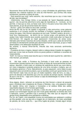 HISTÓRIAS DA ARCA DO VELHO


Novamente Amon-de-Rá levantou a mão e umas infinidades de gafanhotos vieram
depositar seu material orgânico em cima do infer-Homem, que vomitou três vezes
consecutiva, piorando a sujeira do local.
- Será possível que você, velho estranho, não reconhece que eu sou o mais maior
de bão, aqui do pedaço?
- Infelizmente, meu inimigo íntimo, a sua posição de “assim Napoleão perdeu a
guerra”, não me permite adivinhá-lo como algo de importância. E, - concluía,- se me
permite, o mais que eu faria, se fosse você, seria ir-me para nunca mais voltar-me à
esse planeta, já que de porcarias basta ele mesmo.
- Nunca! – gritou com todos os seus sete pulmões.
Amon-de-Rá não se fez de rogado e erguendo a mão pronunciou umas palavras
esotéricas e um lumaréu encheu de claridade a Fortaleza, seguido de estrondo e
coaxar de sapos. Infer-Homem assustava-se com tudo. Também, pudera, de ermo, o
local ficou hiperpopuloso; de dentro da luz imensa surgiu uma gentama de não
acabar mais, todos trotando seus cavalos, querendo a todo custo pisar na língua do
Infer-Homem. Em seguida ao tropel apareceram rinocerontes de várias cores,
liderados pelo famoso Cacareco de outras eleições, sendo que o peso de tamanhas
animálias foi devidamente sentido pelo abominável homem das fezes, já que o medo
desencadeou uma defecação liquefeita do Infer.
No entanto, o marcial Amon-de-Rá, imbuído dos mais sensíveis sentimentos
declamou:
- Ó poderes de lava e magma, desçam sobre a cabeça desse limpador de cagatório,
para que nunca mais se levante contra os povos pobres e indefesos e covardes do
nosso planeta.
“XUÁ”, foi mais ou menos esse barulho que o monte de barro quente fez, cobrindo o
Infer-Homem, pra sempre.

8)     Até hoje, então, a Fortaleza da Confusão é local onde as pessoas se
encaminham quando querem dar a seus filhos as lições de moral pertinentes ao bem
educar. Apontam o local onde um retretista de experiência dorme seu sono eterno,
em meio a dejeções e produtos próprios de uma alma corrupta e maligna, que um
dia desejou governar a Terra. Naturalmente, os pais esquecem, como todos os pais
esquecem para conveniência própria, que os bandidos continuam governando e o tal
Infer-Homem nada mais era do que um bode expiatório, testa de ferro, ou seja, o
pomo de atenção e de discórdia que uma vez sanado dá sempre aquela impressão
de que o mal se foi, – algo como colocar a culpa da desidratação no verão e não na
falta de alimento.

Anos depois, dizem, retiraram os contornos de Infer-Homem e deram de presente
para o Sindicato dos Limpadores de Cloaca e Retretes, mas, uma pequena moção
de repúdio retirou com vírgulas e travessões a tal estátua fétida dos salões
requintados daquela viril e honesta agremiação.
De mão em mão atravessou os séculos, a obra de arte, já que muita gente queria
prestar sua homenagem àquele que com muito garbo defendeu os direitos dos ricos
e belicosos, contra a gentalha suja e promiscua. Nos dias que se seguiram, tais
gentes foram dilapidadas como pecadores e idólatras.
Por fim, de Tripton, uma expedição invocou às autoridades que cedessem a estátua
do filho perdido, uma vez que era a imagem de um triptoniano, da maior autoridade
do planeta, de nome Juão–Eu, – que tinha fugido da prisão, morado algum tempo



Coelho De Moraes                                                                 90
 