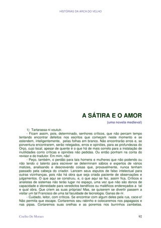 HISTÓRIAS DA ARCA DO VELHO




                                            A SÁTIRA E O AMOR
                                                             (uma novela medieval)

       1) Tartarassa ni voututr.
       - Ficam assim, pois, determinado, senhores críticos, que não percam tempo
tentando encontrar defeitos nos escritos que começam neste momento e se
estendem, inteligentemente, pelas folhas em branco. Não encontrarão erros e, se
porventura encontrarem, serão relegados, erros e opiniões, para as profundezas do
Orço, cujo local, apesar de quente é o que há de mais correto para a instalação de
inutilidades como críticas e opiniões não pedidas. Ou então ponham na conta do
revisor e do tradutor. Em mim, não!
       - Peço, também, o perdão para tais homens e mulheres que não podendo ou
não tendo o talento para escrever se determinam sábios e expertos de vários
matizes, analisando e descrevendo coisas que, provavelmente, nunca tenham
passado pela cabeça do criador. Lancem seus esputos de falso intelectual para
outras vizinhanças, pois não há obra que seja criada paciente de observações e
julgamentos. O que aqui se construiu, e, o que aqui se fez, assim fica. Críticos e
analistas de sistemas não terão lugar no espaço, uma vez que não são donos de
capacidade e idoneidade para veredictos benéficos ou maléficos endereçados a tal
e qual obra. Que criem as suas próprias! Mas, se quiserem se divertir passem a
visitar um tal Francisco de uma tal faculdade de tecnologia. Ganas de rir.
       - Cuidado, leitor, com críticos. Se encontrar com algum deles pela rua, cace-o!
Não permita que escape. Cortaremos seu rabinho e colocaremos nos papagaios e
nas pipas. Cortaremos suas orelhas e as poremos nos burrinhos zambetas.


Coelho De Moraes                                                                   92
 