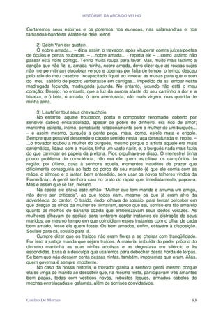 HISTÓRIAS DA ARCA DO VELHO


Cortaremos seus esbirros e os poremos nos eunucos, nas salamandras e nos
tamanduá-bandeira. Afaste-se dele, leitor!

      2) Deich Von der guoten.
      Ó nobre amada... – dizia assim o travador, após vituperar contra juízes/poetas
de óculos e penas roubadas. – ...nobre amada... - repetia ele – ...como lastimo não
passar esta noite contigo. Tenho muita roupa para lavar. Mas, muito mais lastimo a
canção que não fiz, e, amada minha, nobre amada, devo dizer que as roupas sujas
não me permitiriam elucubrar versos e poemas por falta de tempo; o tempo desceu
pelo ralo do meu casebre. Incapacitado fiquei ao invocar as musas para que o som
do meu saltério de plectro verberasse em cantigas... impedido de as entoar nesta
madrugada fecunda, madrugada jucunda. No entanto, jucundo não está o meu
coração. Desejo, no entanto, que a luz da aurora afaste do seu caminho a dor e a
tristeza, e ó bela, ó amada, ó bem aventurada, não mais virgem, mas querida de
minha alma.

       3) L’aute’ier tout seus chevauchoie.
       No entanto, aquele troubador, poeta e compositor renomado, coberto por
sensível cabelo encaracolado, apesar de pobre de dinheiro, era rico de amor;
mantinha estreito, íntimo, penetrante relacionamento com a mulher de um burguês...
– é assim mesmo, burguês a gente pega, mata, come, esfole mata e engole.
Sempre que possível descendo o cacete sentido nesta raça desnaturada e, repito, –
...o trovador roubou a mulher do burguês, mesmo porque o artista aquele era mais
carismático, lidava com a música, tinha um vasto nariz, e, o burguês nada mais fazia
do que carimbar os papéis da pretoria. Pior: orgulhava-se disso. O menestrel tinha
pouco problema de consciência; não era ele quem espoliava os campônios da
região; por último, dava à senhora aquela, momentos inauditos de prazer que
dificilmente conseguiria ao lado do porco de seu marido (é que ele comia com as
mãos, o almoço e o jantar, bem entendido, sem usar os novos talheres vindos da
Pomerânia). A gentil senhora caiu no prato do rapaz que, imediatamente, papou-a.
Mas é assim que se faz, mesmo...
       Na época ele citava este refrão: “Mulher que tem marido e arruma um amigo,
não deve ser criticada”, ao que todos riam, mesmo os que já eram alvo da
advertência do cantor. O traído, rindo, olhava de soslaio, para tentar perceber em
que direção os olhos da mulher se tornavam, sendo que seu sorriso era tão amarelo
quanto os molhos de banana cozida que embelezavam seus dedos vorazes. As
mulheres olhavam de soslaio para tentarem captar instantes de distração de seus
maridos, ao mesmo tempo em que coincidiam esses instantes com o olhar de cada
bem amado, fosse ele quem fosse. Os bem amados, enfim, estavam à disposição.
Soslaio para cá, soslaio para lá.
       Cumpre dizer que os traídos não eram flores a se cheirar com tranqüilidade.
Por isso a justiça manda que sejam traídos. A maioria, imbuída do poder próprio do
dinheiro mantinha as suas ninfas adotivas e as degustava em silêncio e às
escondidas. Essa é a desculpa que usaremos para debochar dessa horda de lorpas.
Se bem que não dessem conta dessas ninfas, também, impotentes que eram. Aliás,
quem governa é sempre impotente.
       No caso da nossa historia, o trovador ganha a senhora gentil mesmo porque
ela se vinga do marido ao descobrir que, na mesma festa, participavam três amantes
bem pagas, todas com vestidos novos, robustos leques, armados cabelos de
mechas entrelaçadas e galantes, além de sorrisos convidativos.


Coelho De Moraes                                                                 93
 