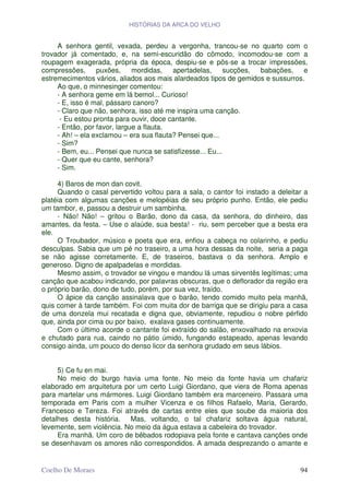 HISTÓRIAS DA ARCA DO VELHO


     A senhora gentil, vexada, perdeu a vergonha, trancou-se no quarto com o
trovador já comentado, e, na semi-escuridão do cômodo, incomodou-se com a
roupagem exagerada, própria da época, despiu-se e pôs-se a trocar impressões,
compressões,      puxões,     mordidas,   apertadelas,      sucções, babações,   e
estremecimentos vários, aliados aos mais alardeados tipos de gemidos e sussurros.
     Ao que, o minnesinger comentou:
     - A senhora geme em lá bemol... Curioso!
     - E, isso é mal, pássaro canoro?
     - Claro que não, senhora, isso até me inspira uma canção.
      - Eu estou pronta para ouvir, doce cantante.
     - Então, por favor, largue a flauta.
     - Ah! – ela exclamou – era sua flauta? Pensei que...
     - Sim?
     - Bem, eu... Pensei que nunca se satisfizesse... Eu...
     - Quer que eu cante, senhora?
     - Sim.

     4) Baros de mon dan covit.
     Quando o casal pervertido voltou para a sala, o cantor foi instado a deleitar a
platéia com algumas canções e melopéias de seu próprio punho. Então, ele pediu
um tambor, e, passou a destruir um sambinha.
     - Não! Não! – gritou o Barão, dono da casa, da senhora, do dinheiro, das
amantes, da festa. – Use o alaúde, sua besta! - riu, sem perceber que a besta era
ele.
     O Troubador, músico e poeta que era, enfiou a cabeça no colarinho, e pediu
desculpas. Sabia que um pé no traseiro, a uma hora dessas da noite, seria a paga
se não agisse corretamente. E, de traseiros, bastava o da senhora. Amplo e
generoso. Digno de apalpadelas e mordidas.
     Mesmo assim, o trovador se vingou e mandou lá umas sirventês legítimas; uma
canção que acabou indicando, por palavras obscuras, que o deflorador da região era
o próprio barão, dono de tudo, porém, por sua vez, traído.
     O ápice da canção assinalava que o barão, tendo comido muito pela manhã,
quis comer à tarde também. Foi com muita dor de barriga que se dirigiu para a casa
de uma donzela mui recatada e digna que, obviamente, repudiou o nobre pérfido
que, ainda por cima ou por baixo, exalava gases continuamente.
     Com o último acorde o cantante foi extraído do salão, enxovalhado na enxovia
e chutado para rua, caindo no pátio úmido, fungando estapeado, apenas levando
consigo ainda, um pouco do denso licor da senhora grudado em seus lábios.


     5) Ce fu en mai.
     No meio do burgo havia uma fonte. No meio da fonte havia um chafariz
elaborado em arquitetura por um certo Luigi Giordano, que viera de Roma apenas
para martelar uns mármores. Luigi Giordano também era marceneiro. Passara uma
temporada em Paris com a mulher Vicenza e os filhos Rafaelo, Maria, Gerardo,
Francesco e Tereza. Foi através de cartas entre eles que soube da maioria dos
detalhes desta história. Mas, voltando, o tal chafariz soltava água natural,
levemente, sem violência. No meio da água estava a cabeleira do trovador.
     Era manhã. Um coro de bêbados rodopiava pela fonte e cantava canções onde
se desenhavam os amores não correspondidos. A amada desprezando o amante e


Coelho De Moraes                                                                 94
 