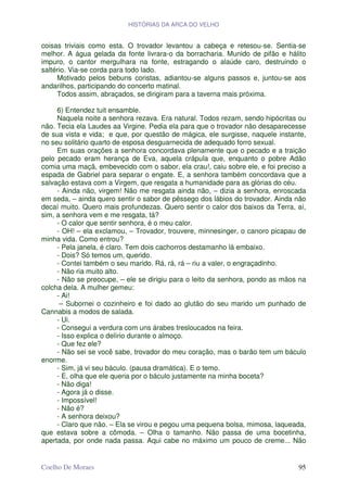 HISTÓRIAS DA ARCA DO VELHO


coisas triviais como esta. O trovador levantou a cabeça e retesou-se. Sentia-se
melhor. A água gelada da fonte livrara-o da borracharia. Munido de pifão e hálito
impuro, o cantor mergulhara na fonte, estragando o alaúde caro, destruindo o
saltério. Via-se corda para todo lado.
     Motivado pelos bebuns coristas, adiantou-se alguns passos e, juntou-se aos
andarilhos, participando do concerto matinal.
     Todos assim, abraçados, se dirigiram para a taverna mais próxima.

     6) Entendez tuit ensamble.
     Naquela noite a senhora rezava. Era natural. Todos rezam, sendo hipócritas ou
não. Tecia ela Laudes aa Virgine. Pedia ela para que o trovador não desaparecesse
de sua vista e vida; e que, por questão de mágica, ele surgisse, naquele instante,
no seu solitário quarto de esposa desguarnecida de adequado forro sexual.
     Em suas orações a senhora concordava plenamente que o pecado e a traição
pelo pecado eram herança de Eva, aquela crápula que, enquanto o pobre Adão
comia uma maçã, embevecido com o sabor, ela crau!, caiu sobre ele, e foi preciso a
espada de Gabriel para separar o engate. E, a senhora também concordava que a
salvação estava com a Virgem, que resgata a humanidade para as glórias do céu.
     - Ainda não, virgem! Não me resgata ainda não, – dizia a senhora, enroscada
em seda, – ainda quero sentir o sabor de pêssego dos lábios do trovador. Ainda não
decaí muito. Quero mais profundezas. Quero sentir o calor dos baixos da Terra, aí,
sim, a senhora vem e me resgata, tá?
     - O calor que sentir senhora, é o meu calor.
     - OH! – ela exclamou, – Trovador, trouvere, minnesinger, o canoro picapau de
minha vida. Como entrou?
     - Pela janela, é claro. Tem dois cachorros destamanho lá embaixo.
     - Dois? Só temos um, querido.
     - Contei também o seu marido. Rá, rá, rá – riu a valer, o engraçadinho.
     - Não ria muito alto.
     - Não se preocupe, – ele se dirigiu para o leito da senhora, pondo as mãos na
colcha dela. A mulher gemeu:
     - Ai!
      – Subornei o cozinheiro e foi dado ao glutão do seu marido um punhado de
Cannabis a modos de salada.
     - Ui.
     - Consegui a verdura com uns árabes tresloucados na feira.
     - Isso explica o delírio durante o almoço.
     - Que fez ele?
     - Não sei se você sabe, trovador do meu coração, mas o barão tem um báculo
enorme.
     - Sim, já vi seu báculo. (pausa dramática). E o temo.
     - E, olha que ele queria por o báculo justamente na minha boceta?
     - Não diga!
     - Agora já o disse.
     - Impossível!
     - Não é?
     - A senhora deixou?
     - Claro que não. – Ela se virou e pegou uma pequena bolsa, mimosa, laqueada,
que estava sobre a cômoda. – Olha o tamanho. Não passa de uma bocetinha,
apertada, por onde nada passa. Aqui cabe no máximo um pouco de creme... Não


Coelho De Moraes                                                               95
 