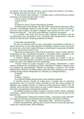 HISTÓRIAS DA ARCA DO VELHO


um báculo. Inda mais daquele tamanho. (pausa sacana) No máximo uma flauta...
Em seguida, sem terminar o jantar, ele dormiu.
     - É, isso mesmo o que interessa, – o trovador alisou a colcha de lã que envolvia
as pernas e os lençóis de seda sobre a cama.
     - Trouxe a flauta, minnesinger?
     - Trouxe as duas.
     - Uau!
     - A soprano e a tenor. Queria mais alguma, querida?
     - Só você artista franco atirador. Só você. Estou esquentando lentamente. Meus
volumes e rotundidades estão em ponto de bala... se tocar eu entro em êxtase...
para que você se gaste, me gaste e desgaste. Vem poçucar de mim, vem? – ela
pedia como olhar pio. - Tem muita coisa sobrando. Poçuqueia, poçuqueia!
     E, o trovador, não tendo mais do que falar, poçucou da senhora, não tão
tranqüilamente como ela gostaria, mas, o suficiente para transformarem o leito da
alcova em salão de baile. Quase que quebram as flautas.

     7) Hipocritae, pseudontifices.
     Eis que, no momento exato em que a ejaculação se processava, adentram no
quarto da senhora os dois cães seguidos de soldados. Flagrante maior não houve
em centúrias. Junto vinha o padre do burgo, comissionado e assalariado do Barão.
Começou a falar sobre moral e cívica:
     - Abutres que conspurcam o santo leito do matrimônio, ouçam! Ouçam, abutres!
Arrependam-se das imoralidades pensadas e praticadas! Sujos, pecadores, que
querem destruir a dignidade de uma pessoa de bem como o nosso Barão.
     A senhora abraçou mais sofregamente as costas do travador e ele se
posicionou mais profundamente, enquanto sua boca babava saliva generosa sobre o
ombro da mulher. Os soldados olhavam estarrecidos.
     - Porcos! Fazem do quarto conjugal a sua pocilga! Vilipendiando a nobre
estatura do Barão com achincalhes de baixa importância. Preferem o pecado maior
aos prazeres da espiritualidade. Preferem se esconder a praticar o ato imundo
publicamente. Preferem a sordidez dessa sujeira de salivas, esperma e suor, do que
o frescor da água benta! Arrependam-se, corruptos, ou o látego do Barão...
     - O báculo!
     - O que?
     - O báculo, o báculo!
     - Ou o báculo do Barão descerá sobre suas miseráveis cabeças!
     A senhora virou-se, ficando de costas para o trovador que se enfronhou
mansamente entre os volumes macios, carnosos do alto das coxas, podendo ali
depositar seus produtos animais, a modos de anticoncepcional medievo. Ela, em
seguida, tomou da flauta, enfiou inteira na boca e soprou bastante; como um código
entre eles, isso significava recomeço dos embates.
     Os soldados lambiam os lábios, ouvindo a maviosa canção. Vendo a adorável
encenação, o padre venal olhou para o Barão e continuou com cara de quem já não
agüenta mais:
     - Inconseqüentes! Traidores da confiança alheia... excomungo vocês, deixando-
os a arder para sempre nas chamas do Orco, do Hades, do Inferno, da Geena...
     - Pode parar! – Gritou o Barão. – Não adianta nada. – Só tenho uma saída.
     O Barão, decididamente, apontou para o enorme cachorro a seus pés que abriu
a boca com, desmesurados, dentes oblíquos.



Coelho De Moraes                                                                  96
 