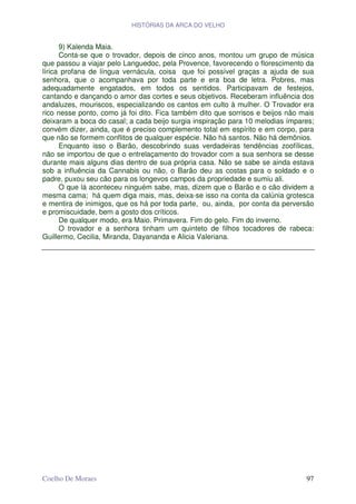 HISTÓRIAS DA ARCA DO VELHO


      9) Kalenda Maia.
      Conta-se que o trovador, depois de cinco anos, montou um grupo de música
que passou a viajar pelo Languedoc, pela Provence, favorecendo o florescimento da
lírica profana de língua vernácula, coisa que foi possível graças a ajuda de sua
senhora, que o acompanhava por toda parte e era boa de letra. Pobres, mas
adequadamente engatados, em todos os sentidos. Participavam de festejos,
cantando e dançando o amor das cortes e seus objetivos. Receberam influência dos
andaluzes, mouriscos, especializando os cantos em culto à mulher. O Trovador era
rico nesse ponto, como já foi dito. Fica também dito que sorrisos e beijos não mais
deixaram a boca do casal; a cada beijo surgia inspiração para 10 melodias ímpares;
convém dizer, ainda, que é preciso complemento total em espírito e em corpo, para
que não se formem conflitos de qualquer espécie. Não há santos. Não há demônios.
      Enquanto isso o Barão, descobrindo suas verdadeiras tendências zoofílicas,
não se importou de que o entrelaçamento do trovador com a sua senhora se desse
durante mais alguns dias dentro de sua própria casa. Não se sabe se ainda estava
sob a influência da Cannabis ou não, o Barão deu as costas para o soldado e o
padre, puxou seu cão para os longevos campos da propriedade e sumiu ali.
      O que lá aconteceu ninguém sabe, mas, dizem que o Barão e o cão dividem a
mesma cama; há quem diga mais, mas, deixa-se isso na conta da calúnia grotesca
e mentira de inimigos, que os há por toda parte, ou, ainda, por conta da perversão
e promiscuidade, bem a gosto dos críticos.
      De qualquer modo, era Maio. Primavera. Fim do gelo. Fim do inverno.
      O trovador e a senhora tinham um quinteto de filhos tocadores de rabeca:
Guillermo, Cecilia, Miranda, Dayananda e Alicia Valeriana.




Coelho De Moraes                                                                97
 