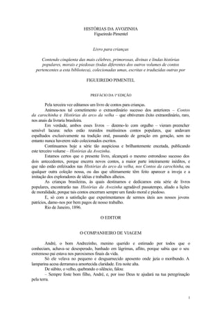 1 
HISTÓRIAS DA AVOZINHA 
Figueiredo Pimentel 
Livro para crianças 
Contendo cinqüenta das mais célebres, primorosas, divinas e lindas histórias 
populares, morais e piedosas (todas diferentes dos outros volumes de contos 
pertencentes a esta biblioteca), colecionadas umas, escritas e traduzidas outras por 
FIGUEIREDO PIMENTEL 
PREFÁCIO DA 1ª EDIÇÃO 
Pela terceira vez editamos um livro de contos para crianças. 
Animou-nos tal cometimento o extraordinário sucesso dos anteriores – Contos 
da carochinha e Histórias do arco da velha – que obtiveram êxito extraordinário, raro, 
nos anais da livraria brasileira. 
Em verdade, ambos esses livros – dizemo-lo com orgulho – vieram preencher 
sensível lacuna: neles estão reunidos muitíssimos contos populares, que andavam 
espalhados exclusivamente na tradição oral, passando de geração em geração, sem no 
entanto nunca haverem sido colecionados escritos. 
Continuamos hoje a série tão auspiciosa e brilhantemente encetada, publicando 
este terceiro volume – Histórias da Avozinha. 
Estamos certos que o presente livro, alcançará o mesmo estrondoso sucesso dos 
dois antecedentes, porque encerra novos contos, a maior parte inteiramente inéditos, e 
que não estão enfeixados nas Histórias do arco da velha, nos Contos da carochinha, ou 
qualquer outra coleção nossa, ou das que ultimamente têm feito aparecer a inveja e a 
imitação dos exploradores de idéias e trabalhos alheios. 
As crianças brasileiras, às quais destinamos e dedicamos esta série de livros 
populares, encontrarão nas Histórias da Avozinha agradável passatempo, aliado a lições 
de moralidade, porque tais contos encerram sempre um fundo moral e piedoso. 
E, só com a satisfação que experimentamos de sermos úteis aos nossos jovens 
patrícios, damo-nos por bem pagos de nosso trabalho. 
Rio de Janeiro, 1896. 
O EDITOR 
O COMPANHEIRO DE VIAGEM 
André, o bom Andrezinho, menino querido e estimado por todos que o 
conheciam, achava-se desesperado, banhado em lágrimas, aflito, porque sabia que o seu 
extremoso pai estava nos paroxismos finais da vida. 
Só ele velava no pequeno e desguarnecido aposento onde jazia o moribundo. A 
lamparina acesa derramava amortecida claridade. Era noite alta. 
De súbito, o velho, quebrando o silêncio, falou: 
– Sempre foste bom filho, André, e, por isso Deus te ajudará na tua peregrinação 
pela terra. 
 