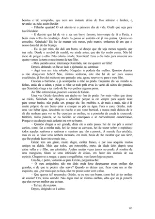 105
bonitas e tão compridas, que nem um instante deixa de lhas admirar e lamber, e,
revendo-se, nele, assim lhe diz:
– Filhinho querido! O sol alumia-te o primeiro dia de vida. Oxalá que seja para
tua felicidade.
– E decerto que há de vir a ser um burro famoso, interrompe de lá a Parda, a
burra mais velha da cavalariça. Ainda há pouco se sustinha ele já nas pernas. Queres um
conselho, Xairelada? Dá-lhe de mamar seis meses, pelo menos; tenhamos fé em que o
nosso dono há de dar licença.
– Eu cá por mim, diz dali um burro, só desejo que ele seja menos tagarela que
sua mãe. Desde o arrebol da manhã, ou ainda antes, que não faz senão zurrar. Não há
meio de pregar o olho. Não estarás calada, Xairelada? Tens o dia todo para anunciar aos
quatro ventos da terra o nascimento de teu filho.
– Meu querido amor, interrompe Xairelada, não me querem ver feliz!
Depois, deitando-se-lhe ao lado e ajeitando-se, continua:
– Aqui tens um leite soberbo. Ninguém to poderia dar melhor. Quantos doentes
o não desejariam beber! Não, minhas senhoras, este não há de ser para vossas
excelências, já lhes dei muito no ano passado: este, agora, reservo eu para o meu filho.
Cresceu o burrinho, e já acompanha a mãe ao prado. Enquanto ela vai roendo as
folhas, anda ele a saltar, a pular, a rolar-se todo pela erva; às vezes dá saltos tão grandes,
que Xairelada chega a ter medo de lhe ver quebrar alguma perna.
Ao filho estremecido, puseram o nome de Grizão.
Uma vez Grizão descobriu um riacho no fim do prado. Por mais voltas que desse
ao miolo, Xairelada não chegava a adivinhar porque ia ele sempre para aquele lado:
para tomar banho, não podia ser, porque ela lho proibira, e, de mais a mais, não é lá
muito próprio de um burro estar a ensopar os pés na água. Fora o caso; Grizão, indo
uma vez beber água, descobriu no riacho o seu rosto burrical, e nunca mais deixou de ir
ali dia nenhum para ver se lhe cresciam as orelhas, se a pontinha da cauda ia crescendo
também, numa palavra, se no focinho se estampava o ar burricalmente característico.
Porque o seu desejo mais ardente era ver-se burro.
– Quando chegar a ser grande, dizia ele a cada passo, hei de me pôr a comer
cardos, como faz a minha mãe, hei de puxar as carroças, hei de trazer sobre o espinhaço
todos aqueles senhores e senhoras e meninos que vão a passeio. A mamãe fica estafada,
mas eu cá, se visse uma senhora montada, em mim, havia de lhe mostrar que sou forte,
que lhe poderia fazer isto e mais isto...
Grizão tem um gênio, muito alegre, caráter franco, e por isso adquiriu muitos
amigos na aldeia. Mais que todos, um potrozinho, preto, da idade dele, depois uma
cabra velha e o filho, um cabritinho. Andam muitas vezes juntos no prado. À sombra de
uma mangueira, falam de uma infinidade de coisas, em favor dos animais de sua
espécie. Chegam-se a zangar, e quase a engalfinhar, mas fazem logo as pazes.
Um dia, o potro, voltando-se para Grizão, perguntou-lhe:
– Ó meu amiguinho, não me dirás onde foste desencantar essas orelhas tão
grandes, e de que te podem elas servir? Quando as deixas cair, ficas com um ar tão
esquisito, que , por mais que eu faça, não me posso suster com o riso.
– Que queres tu? respondeu Grizão, se eu sou um burro, como hei de ter orelhas
de cavalo? Ora, toma sentido! Não digas mal de minhas orelhas, olha que eu já percebi
que elas ouvem melhor que as tuas.
– Talvez, diz o potro.
Depois, dirigindo-se à cabra:
 