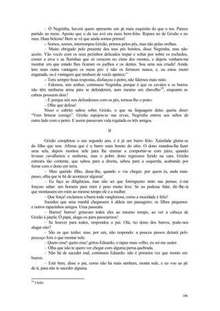 106
– Ó Negrinha, haverá quem apresente um pé mais esquisito do que o teu. Parece
partido ao meio. Aposto que o da tua avó era mais bem-feito. Repara no de Grizão e no
meu. Duas belezas! Bem se vê que ainda somos primos!
– Somos, somos, interrompeu Grizão, primos pelos pés, mas não pelas orelhas.
– Muito obrigado pelo presente dos teus pés bonitos, disse Negrinha, mas não
aceito. Vão vocês com os seus pezinhos delicados trepar e soltar por sobre os rochedos,
comer a erva e as florinhas que só crescem no cimo dos montes, e depois venham-me
mostrar em que estado lhes ficaram os joelhos e os dentes. Sou uma sua criada! Ainda
tem mais outra vantagem os meus pés: é não os ferrarem nunca; e, ou estou muito
enganada, ou é vantagem que nenhum de vocês apetece.”
– Tens sempre boas respostas, disfarçou o potro, não falemos mais nisto.
– Falemos, sim senhor, continuou Negrinha, porque é que os cavalos e os burros
não têm nenhuma arma para se defenderem, nem mesmo um chavelho38
, enquanto as
cabras possuem dois?
– É porque nós nos defendemos com os pés, tornou-lhe o potro.
– Olhe que defesa!
Nisso o cabrito saltou sobre Grizão, o que na linguagem deles queria dizer:
“Vem brincar comigo”. Grizão espojou-se nas ervas; Negrinha entrou aos saltos de
outro lado com o potro. E assim passavam vida regalada os três amigos.
II
Grizão completou o seu segundo ano, e é já um burro feito. Xairelada gloria-se
do filho que tem. Afirma que é o burro mais bonito do sítio. O dono mandou-lhe fazer
uma sela, depois montou nele para lhe ensinar a comportar-se com juízo, quando
levasse cavalheiros e senhoras, mas o pobre dono regressou ferido na cara. Grizão
estreara tão contente, que saltou para a direita, saltou para a esquerda, acabando por
ferrar com o dono em terra.
– Meu querido filho, disse-lhe, quando o viu chegar; por quem és, anda mais
passo, olha que te há de acontecer alguma!
– Eu faço as diligências, mas não sei que formigueiro sinto nas pernas; é-me
forçoso saltar: um homem para mim é peso muito leve. Se eu pudesse falar, dir-lhe-ia
que montassem em mim ao mesmo tempo ele e a mulher.
– Que força! exclamou a burra toda vangloriosa; como a mocidade é feliz!
Sucedeu que uma manhã chegassem à aldeia um passageiro, os filhos pequenos
e outros rapazinhos amigos. Uma passeata.
– Burros! burros! gritavam todos eles ao mesmo tempo, ao ver a cabeça de
Grizão à janela. Ó papá, aluga-os para passearmos!
– Se houver para todos, respondeu o pai. Olá, tio dono dos burros, pode-nos
alugar oito?
– São os que tenho; mas, por um, não respondo: a poucos passos deitará pelo
pescoço fora o que montar nele.
– Quero esse! quero esse! gritou Eduardo, o rapaz mais velho; eu sei me suster.
– Olha que não te quero ver chegar com alguma perna quebrada.
– Não há de suceder mal, continuou Eduardo: não é primeira vez que monto em
burros.
– Está bem, disse o pai, como não há mais nenhum, monta nele, e eu vou ao pé
de ti, para não te suceder alguma.
38
Chifre
 