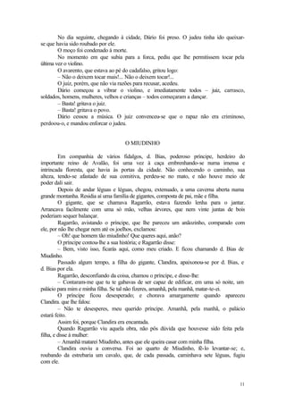 11
No dia seguinte, chegando à cidade, Dário foi preso. O judeu tinha ido queixar-
se que havia sido roubado por ele.
O moço foi condenado à morte.
No momento em que subia para a forca, pediu que lhe permitissem tocar pela
última vez o violino.
O avarento, que estava ao pé do cadafalso, gritou logo:
– Não o deixem tocar mais!... Não o deixem tocar!...
O juiz, porém, que não via razões para recusar, acedeu.
Dário começou a vibrar o violino, e imediatamente todos – juiz, carrasco,
soldados, homens, mulheres, velhos e crianças – todos começaram a dançar.
– Basta! gritava o juiz.
– Basta! gritava o povo.
Dário cessou a música. O juiz convenceu-se que o rapaz não era criminoso,
perdoou-o, e mandou enforcar o judeu.
O MIUDINHO
Em companhia de vários fidalgos, d. Bias, poderoso príncipe, herdeiro do
importante reino de Avalão, foi uma vez à caça embrenhando-se numa imensa e
intrincada floresta, que havia às portas da cidade. Não conhecendo o caminho, sua
alteza, tendo-se afastado de sua comitiva, perdeu-se no mato, e não houve meio de
poder dali sair.
Depois de andar léguas e léguas, chegou, extenuado, a uma caverna aberta numa
grande montanha. Residia aí uma família de gigantes, composta de pai, mãe e filha.
O gigante, que se chamava Ragarrão, estava fazendo lenha para o jantar.
Arrancava facilmente com uma só mão, velhas árvores, que nem vinte juntas de bois
poderiam sequer balançar.
Ragarrão, avistando o príncipe, que lhe pareceu um anãozinho, comparado com
ele, por não lhe chegar nem até os joelhos, exclamou:
– Oh! que homem tão miudinho! Que queres aqui, anão?
O príncipe contou-lhe a sua história; e Ragarrão disse:
– Bem, visto isso, ficarás aqui, como meu criado. E ficou chamando d. Bias de
Miudinho.
Passado algum tempo, a filha do gigante, Clandira, apaixonou-se por d. Bias, e
d. Bias por ela.
Ragarrão, desconfiando da coisa, chamou o príncipe, e disse-lhe:
– Contaram-me que tu te gabavas de ser capaz de edificar, em uma só noite, um
palácio para mim e minha filha. Se tal não fizeres, amanhã, pela manhã, matar-te-ei.
O príncipe ficou desesperado; e chorava amargamente quando apareceu
Clandira. que lhe falou:
– Não te desesperes, meu querido príncipe. Amanhã, pela manhã, o palácio
estará feito.
Assim foi, porque Clandira era encantada.
Quando Ragarrão viu aquela obra, não pôs dúvida que houvesse sido feita pela
filha, e disse à mulher:
– Amanhã matarei Miudinho, antes que ele queira casar com minha filha.
Clandira ouviu a conversa. Foi ao quarto de Miudinho, fê-lo levantar-se; e,
roubando da estrebaria um cavalo, que, de cada passada, caminhava sete léguas, fugiu
com ele.
 