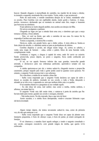 13
houver. Quando chegares à encruzilhada do caminho, teu marido há de tomar a direita;
tu tomarás a esquerda, mostrando-lhe o teu rosário. Verás, então, o que acontecerá.
Perto da meia-noite, o marido manifestou desejos de se retirar, mandando selar
os cavalos. Para Carolina veio um esplêndido alazão, muito gordo e lustroso. A moça,
porém, recusou-o, declarando que só montaria no animal mais feio, magro e lazarento
que houvesse na estrebaria.
O pai admirou-se muito daquele pedido, mas acedeu aos desejos da filha.
Os noivos cavalgaram e partiram.
Chegando ao lugar em que a estrada fazia uma cruz, o demônio quis que a moça
tomasse a direita, e fosse adiante.
– Não; vá você na frente, que sabe o caminho de sua casa. Eu nunca fui lá,
respondeu Carolina sem mais demora.
Tomou a esquerda, e mostrou-lhe o rosário.
Ouviu-se, então, um grande berro, que o diabo soltou. A terra abriu-se. Sentiu-se
forte cheiro de enxofre, e o demônio sumiu-se para as profundezas do inferno.
Carolina disparou o cavalo, até chegar muito longe. Aí, cortou os cabelos, e
vestiu uma roupa de homem – calça, colete e paletó, feitos de uma fazenda verde,
completamente verde.
Continuou a viagem, e chegou à capital do reino, onde foi servir no exército.
Sendo promovida, pouco depois, ao posto e sargento, ficou sendo conhecida por
sargento Verde.
O rei, ao ver aquele formoso inferior das suas guardas, tomou-lhe grande
amizade, e destacou-o para sua ordenança particular, querendo-o sempre em sua
companhia.
A rainha apaixonou-se por ele; e tentou seduzi-lo, chegando mesmo a propor-lhe
casamento, porque naquele país toda a gente podia casar-se quantas vezes quisesse. No
entanto, o sargento Verde recusou trair o seu soberano.
Em vista disso, a rainha foi ao marido e disse-lhe:
– Saiba vossa majestade que o sargento Verde declarou ser capaz de subir e
descer as escadas do palácio, montado no seu cavalo, a toda a brida, dançando e
atirando ao ar três ovos, e aparando-os, sem que nenhum deles caia e se quebre.
O rei mandou chamá-lo e perguntou se era verdade aquilo.
– Eu não disse tal coisa, real senhor; mas como a rainha, minha senhora, o
afirmou, vou tentar fazê-lo.
O sargento Verde saiu dali muito triste, e sentou-se à porta da casinha que lhe
haviam dado para morar, quando seu cavalo o sossegou, dizendo:
– Não tenha receio. No dia marcado, faça o que tem de fazer.
Assim sucedeu; e a rainha ficou desesperada, vendo-o executar fielmente oque
ela havia inventado
***
Algum tempo depois, ela tentou novamente seduzi-lo; mas, como da primeira
vez, ele não quis atraiçoar o rei.
– Saiba vossa majestade que o sargento Verde disse ser capaz de plantar uma
laranjeira pequenina, à hora do almoço e que, à hora do jantar, já estará carregada de
laranjas.
O rei chamou-o, e mandou fazer aquele milagre; e tendo o sargento consultado o
seu cavalo, conseguiu executá-lo, com grande mágoa da rainha, que queria vê-lo
enforcado.
 