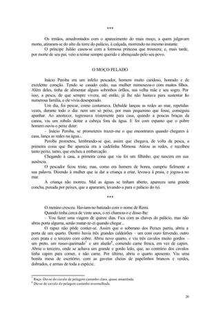 20
***
Os irmãos, amedrontados com o aparecimento do mais moço, a quem julgavam
morto, atiraram-se do alto da torre do palácio, à calçada, morrendo no mesmo instante.
O príncipe Julião casou-se com a formosa princesa que trouxera; e, mais tarde,
por morte de seu pai, veio a reinar sempre querido e abençoado pelo seu povo.
O MOÇO PELADO
Inácio Peroba era um infeliz pescador, homem muito caridoso, honrado e de
excelente coração. Tendo se casado cedo, sua mulher mimoseou-o com muitos filhos.
Além deles, tinha de alimentar alguns sobrinhos órfãos, sua velha mãe e seu sogro. Por
isso, a pesca, de que sempre vivera, até então, já lhe não bastava para sustentar tão
numerosa família, e ele vivia desesperado.
Um dia, foi pescar, como costumava. Debalde lançou as redes ao mar, repetidas
vezes, durante todo o dia: nem um só peixe, por mais pequenino que fosse, conseguiu
apanhar. Ao anoitecer, regressava tristemente para casa, quando a poucas braças da
canoa, viu um robalo deitar a cabeça fora da água. E foi com espanto que o pobre
homem ouviu o peixe dizer:
– Inácio Peroba, se prometeres trazer-me o que encontrares quando chegares à
casa, lança as redes na água...
Peroba prometeu, lembrando-se que, assim que chegava, de volta da pesca, a
primeira coisa que lhe aparecia era a cadelinha Mimosa. Atirou as redes, e recolheu
tanto peixe, tanto, que encheu a embarcação.
Chegando à casa, a primeira coisa que viu foi um filhinho, que nascera em sua
ausência.
O pescador ficou triste; mas, como era homem de honra, cumpriu fielmente a
sua palavra. Dizendo à mulher que ia dar a criança a criar, levou-a à praia, e jogou-a no
mar.
A criança não morreu. Mal as águas se tinham aberto, apareceu uma grande
concha, puxada por peixes, que a apararam, levando-a para o palácio do rei.
***
O menino cresceu. Haviam-no batizado com o nome de Remi.
Quando tinha cerca de vinte anos, o rei chamou-o e disse-lhe:
– Vou fazer uma viagem de quinze dias. Fica com as chaves do palácio, mas não
abras porta alguma, senão matar-te-ei quando chegar...
O rapaz não pôde conter-se. Assim que o soberano dos Peixes partiu, abriu a
porta de um quarto. Dentro havia três grandes caldeirões – um com ouro fervendo, outro
com prata e o terceiro com cobre. Abriu novo quarto, e viu três cavalos muito gordos –
um preto, um russo-queimado7
e um alazão8
, comendo carne fresca, em vez de capim.
Abriu o terceiro, onde se achava um grande e gordo leão, que, ao contrário dos cavalos
tinha capim para comer, e não carne. Por último, abriu o quarto aposento. Viu uma
bonita mesa de escritório, com as gavetas cheias de papelinhos brancos e verdes,
dobrados, e armas de toda a espécie.
7
Ruço. Diz-se do cavalo de pelagem castanho clara, quase amarelada.
8
Diz-se do cavalo de pelagem castanho avermelhada.
 
