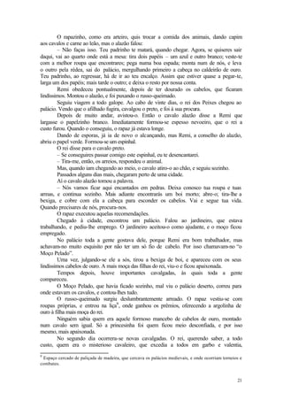 21
O rapazinho, como era arteiro, quis trocar a comida dos animais, dando capim
aos cavalos e carne ao leão, mas o alazão falou:
– Não faças isso. Teu padrinho te matará, quando chegar. Agora, se quiseres sair
daqui, vai ao quarto onde está a mesa: tira dois papéis – um azul e outro branco; veste-te
com a melhor roupa que encontrares; pega numa boa espada; monta num de nós, e leva
o outro pela rédea, sai do palácio, mergulhando primeiro a cabeça no caldeirão de ouro.
Teu padrinho, ao regressar, há de ir ao teu encalço. Assim que estiver quase a pegar-te,
larga um dos papéis; mais tarde o outro; e deixa o resto por nossa conta.
Remi obedeceu pontualmente, depois de ter dourado os cabelos, que ficaram
lindíssimos. Montou o alazão, e foi puxando o russo-queimado.
Seguiu viagem a todo galope. Ao cabo de vinte dias, o rei dos Peixes chegou ao
palácio. Vendo que o afilhado fugira, cavalgou o preto, e foi à sua procura.
Depois de muito andar, avistou-o. Então o cavalo alazão disse a Remi que
largasse o papelzinho branco. Imediatamente formou-se espesso nevoeiro, que o rei a
custo furou. Quando o conseguiu, o rapaz já estava longe.
Dando de esporas, já ia de novo o alcançando, mas Remi, a conselho do alazão,
abriu o papel verde. Formou-se um espinhal.
O rei disse para o cavalo preto.
– Se conseguires passar comigo este espinhal, eu te desencantarei.
– Tira-me, então, os arreios, respondeu o animal.
Mas, quando iam chegando ao meio, o cavalo atiro-o ao chão, e seguiu sozinho.
Passados alguns dias mais, chegaram perto de uma cidade.
Aí o cavalo alazão tomou a palavra.
– Nós vamos ficar aqui encantados em pedras. Deixa conosco tua roupa e tuas
armas, e continua sozinho. Mais adiante encontrarás um boi morto; abre-o; tira-lhe a
bexiga, e cobre com ela a cabeça para esconder os cabelos. Vai e segue tua vida.
Quando precisares de nós, procura-nos.
O rapaz executou aquelas recomendações.
Chegado à cidade, encontrou um palácio. Falou ao jardineiro, que estava
trabalhando, e pediu-lhe emprego. O jardineiro aceitou-o como ajudante, e o moço ficou
empregado.
No palácio toda a gente gostava dele, porque Remi era bom trabalhador, mas
achavam-no muito esquisito por não ter um só fio de cabelo. Por isso chamavam-no “o
Moço Pelado”.
Uma vez, julgando-se ele a sós, tirou a bexiga de boi, e apareceu com os seus
lindíssimos cabelos de ouro. A mais moça das filhas do rei, viu-o e ficou apaixonada.
Tempos depois, houve importantes cavalgadas, às quais toda a gente
compareceu.
O Moço Pelado, que havia ficado sozinho, mal viu o palácio deserto, correu para
onde estavam os cavalos, e contou-lhes tudo.
O russo-queimado surgiu deslumbrantemente arreado. O rapaz vestiu-se com
roupas próprias, e entrou na liça9
, onde ganhou os prêmios, oferecendo a argolinha de
ouro à filha mais moça do rei.
Ninguém sabia quem era aquele formoso mancebo de cabelos de ouro, montado
num cavalo sem igual. Só a princesinha foi quem ficou meio desconfiada, e por isso
mesmo, mais apaixonada.
No segundo dia ocorrera-se novas cavalgadas. O rei, querendo saber, a todo
custo, quem era o misterioso cavaleiro, que excedia a todos em garbo e valentia,
9
Espaço cercado de paliçada de madeira, que cercava os palácios medievais, e onde ocorriam torneios e
combates.
 