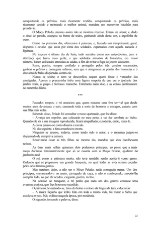 22
conquistando os prêmios, mais ricamente vestido, conquistando os prêmios, mais
ricamente vestido e montando o melhor animal, mandara um numeroso batalhão para
prendê-lo.
O Moço Pelado, mesmo assim não se mostrou receoso. Entrou na arena; e, dado
o sinal de partida, avançou na frente de todos, ganhando ainda desta vez, a argolinha de
ouro.
Como no primeiro dia, ofereceu-a à princesa, e, fazendo um cumprimento geral,
disparou o cavalo que voou por cima dos soldados, espantados com aquela audácia e
ligeireza.
No terceiro e último dia de festa, tudo sucedeu como nos antecedentes, com a
diferença que havia mais gente, e que soldados armados de baionetas, em maior
número, foram colocados em todas as saídas, a fim de evitar a fuga do jovem cavaleiro.
Remi, porém, sempre confiado e protegido pelos três cavalos encantados,
ganhou o prêmio e conseguiu safar-se, sem que o atingissem as pontas das baionetas e o
chuveiro de balas disparadas contra ele.
Nunca se soube, e nem se desconfiou sequer quem fosse o vencedor das
cavalgadas. Apenas a princesinha tinha uma ligeira suspeita de que era o ajudante dos
jardins reais, o guapo e formoso mancebo. Entretanto nada dise, e as coisas continuaram
no ramerrão diário.
***
Passados tempos, o rei anunciou que, quem matasse uma fera terrível que desde
muitos anos devastava o país, causando toda a sorte de horrores e estragos, casaria com
sua filha mais velha.
Sabendo disso, Pelado foi consultar o russo-queimado, que lhe disse:
– Arranja um espelho, que colocarás no meu peito, e vai dar combate ao bicho.
Quando ele vir a sua imagem reproduzida, ficará atrapalhado; e poderás, então, matá-lo.
A coisa passou-se como dissera o cavalo.
No dia seguinte, a fera amanheceu morta.
Ninguém se acusou, todavia, como tendo sido o autor, e o monarca julgou-se
dispensado de cumprir a palavra.
Resolvendo casar as três filhas no mesmo dia, mandou que elas escolhessem
noivos.
As duas mais velhas quiseram dois poderosos príncipes, ao passo que a mais
moça declarou terminantemente que só se casaria com o Moço Pelado, ajudante do
jardineiro real.
O rei, como a estimava muito, não teve remédio senão aceitá-lo como genro.
Ordenou que se preparasse um grande banquete, no qual todas as aves seriam caçadas
pelos seus futuros genros.
Mas nenhum deles, a não ser o Moço Pelado, nada conseguiu matar. Um dos
príncipes, encontrando-o no mato, carregado de caça, e não o conhecendo, propôs-lhe
comprar tudo, ao que ele acedeu, exigindo, porém, recibo.
Na ocasião do banquete, o rei pediu que cada um dos genros contasse uma
aventura curiosa, que lhes houvesse sucedido.
O primeiro, levantando-se, tirou do bolso o cotoco da língua da fera, e declarou:
– A maior façanha que tenho feito em toda a minha vida, foi matar o bicho que
assolava o país. Não o disse naquela época, por modéstia.
O segundo, tomando a palavra, disse:
 