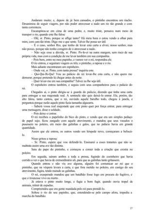 27
Andaram muito; e, depois de já bem cansados, o pintinho encontrou um riacho.
Desanimou de seguir viagem, por não poder atravessar a nado um rio tão grande e com
tanta correnteza.
Encarapitou-se em cima de uma pedra; e, muito triste, pensava num meio de
transpor o rio, quando este lhe falou:
– Olé, sr. Pinto, porque se aflige tanto? Há meia hora o estou vendo a olhar para
mim, com cara tão triste. Diga-me o que sente. Talvez lhe possa ser útil.
– É o caso, senhor Rio, que tenho de levar esta carta a el-rei, nosso senhor, mas
não posso, porque não tenho coragem de o atravessar a nado.
– Não seja essa a dúvida, sr. Pinto. Po-lo-ei na outra margem, sem risco de sua
própria vida, mas com a condição de me levar também em sua companhia.
– Pois bem, entre no meu papinho, e vamos ver o rei, respondeu ele.
O rio entrou, e seguiram viagem os três; o pintinho, a raposa e o rio.
Mais adiante encontraram um espinheiro.
– Onde vai, sr. Pinto, com tanta pressa? inquiriu este.
– Qui-Qui-Ri-Qui! Vou ao palácio do rei levar-lhe esta carta, e não quero me
demorar, porque pretendo lá chegar antes da noite.
– Quer levar-me em sua companhia? Talvez eu lhe seja útil.
O espinheiro entrou também, e seguiu com seus companheiros para o palácio do
rei.
Chegados aí, o pinto dirigiu-se à guarda do palácio, dizendo que tinha uma carta
para entregar a sua majestade real. A sentinela não quis deixá-lo entrar. Ele, porém, tão
alto falou, tanto cantou, que o rei, ouvindo aquele barulho todo, chegou à janela, e
perguntou porque razão aquele pinto fazia tamanha algazarra.
– Saberá vossa real majestade que este pinto quer por força entrar, para entregar
uma mensagem, disse o soldado.
– Pois deixe-o entrar.
O rei recebeu o papelinho do bico do pinto, e vendo que era um simples pedaço
de papel sujo, ficou zangado com aquele atrevimento, e mandou que seus vassalos o
pusessem no poleiro, em meio das galinhas e galos, que no palácio havia em grande
quantidade.
Assim que ele entrou, os outros vendo um hóspede novo, começaram a beliscá-
lo.
Nisso gritou a raposa:
– Sr. Pinto, espere que vou defendê-lo. Ensinarei a esses tratantes que não se
maltrata assim uma ave tão distinta.
Saiu do papo do pintinho, e começou a comer toda a criação que existia no
poleiro.
Em seguida, saíram ambos a toda a pressa, fugindo do cozinheiro que havia
corrido a ver o que havia de extraordinário ali, para que as galinhas tanto gritassem.
Quando entrou e não viu ave alguma, alguém foi comunicar ao rei que o
pintinho, que na véspera levara a carta, e que fora metido no poleiro, em castigo do seu
atrevimento, fugira, tendo matado as galinhas.
O rei, exasperado mandou que um batalhão fosse logo em procura do fugitivo, e
que o trouxesse vivo ou morto.
Já estava o pinto muito longe, e fugia a bom fugir, quando ouviu tropel de
animais, retinir de espadas.
Compreendeu que era gente mandada pelo rei para prendê-lo.
Soltou o rio do seu papinho, que, estendendo-se pelo campo afora, impediu a
marcha do batalhão.
 