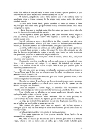 29
muito rico, senhor de um país onde as casas eram de ouro e pedras preciosas, e que
cinco reis haviam de lhe beijar a mão, achando-se entre eles seu pai.
O monarca, zangadíssimo com a filha, declarou que se ela sonhasse outra vez
semelhante coisa, e tivesse coragem de lhe relatar outro sonho, assim tão soberbo,
mandaria matá-la.
As duas irmãs ficaram tristes, quando souberam do sonho de Amanda e foram
lhe pedir para não contar outro, que por ventura tivesse, no mesmo sentido, sendo nesse
caso preferível mentir.
– Papai disse que te mandaria matar. Ora, bem sabes que palavra de rei não volta
atrás. Por isso acho bom nada mais lhe narrares.
No dia seguinte a menina quis enganá-lo. Mas como não sabia mentir, chegou-se
para ele chorando muito, e lhe contou entre lágrimas, o sonho da véspera, que se
repetira naquela noite.
Marval enfureceu-se com a desobediência da filha, pensando, que ela estava
procedendo prositadamente. Mandou, pois, que os criados a levassem para uma floresta
distante, e a matassem; trazendo-lhe o dedo mindinho, como prova de sua morte.
As irmãs, tendo notícia da sentença, de joelhos, pediram ao rei que a perdoasse,
pois se Amanda havia contado o sonho, foi porque lho tinha sido ordenado; que elas
duas lhe haviam aconselhado não repetir a narração, mas, como era muito verdadeira,
não quis mentir, e confiara na bondade do pai para absolvê-la.
– Antes papai a mande presa para a torre dó castelo, opinou Rosa, sem poder
sair, senão uma vez por ano.
Continuando a suplicar o perdão da irmã, ou, pelo menos, a comutação da pena,
Rosa e Alice inventaram mil castigos. O rei, todavia, foi ínflexível; não revogou a
ordem, e as meninas saíram dali com o coração cheio de dor, pela próxima perda da
irmãzinha que tanto estimavam.
No outro dia, assim que rompeu a madrugada, a princesa Amanda partiu para a
Floresta Negra, toda de luto, com um véu preto, que lhe cobria completamente o rosto, a
ponto de torná-la desconhecida.
Ordenara-lhe Marval o uso desse véu, para que a corte ignorasse o fato, e não
começasse a propalar a sua maldade.
Os próprios criados de confiança, que foram designados para matar a princesa,
não sabiam quem era aquela moça toda de preto, com um véu tão espesso, que não
deixava ver sequer a sua fisionomia.
Antes de chegarem à Floresta Negra, os emissários reais encontraram uma
velhinha, uma mendiga, que todos os dias ia receber esmolas que Amanda lhe dava.
Essa velhinha, que era adivinha, ao ver passar aquela gente tão cedo, ainda de
madrugada, conheceu logo a princesa, e gritou:
– Adeus, princesa Amanda, minha benfeitora, filha do muito poderoso rei
Marval! Desejo-lhe muitas venturas. Vá depressa, que seu noivo está à sua espera!...
A moça, que ia muito triste, pensando na sua sorte desgraçada, mais triste ficou,
por se lembrar que a pobrezinha ia passar sem esmolas.
Não obstante não poder parar, nem um segundo, sob hipótese alguma, a
carruagem que ia, teve ela ainda tempo de atirar uma moedinha, que se achava acaso no
bolso do vestido.
A velha, compreendendo o bom coração da menina, exclamou:
– Deus nunca desampara os bons, princesa Amanda! Nossa Senhora há de
acompanhá-la e protegê-la!
Ora, entre os criados que haviam ido levar a princesa, para matá-la na Floresta
Negra, achava-se um, de nome João, já velho, que a tinha criado. Sabendo, pelas
 