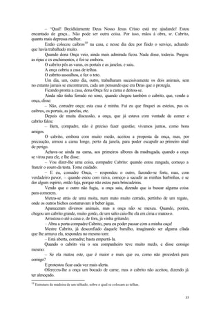 35
– “Qual! Decididamente Deus Nosso Jesus Cristo está me ajudando! Estou
encantado de graça... Não pode ser outra coisa. Por isso, mãos à obra, sr. Cabrito,
quanto mais depressa melhor.
Então colocou caibros10
na casa, e nesse dia deu por findo o serviço, achando
que havia trabalhado muito.
Quando dona Onça veio, ainda mais admirada ficou. Nada disse, todavia. Pregou
as ripas e os enchimentos, e foi-se embora.
O cabrito pôs as varas, os portais e as janelas, e saiu.
A onça cobriu a casa de telhas.
O cabrito assoalhou, e fez o teto.
Um dia, um, outro dia, outro, trabalharam sucessivamente os dois animais, sem
no entanto jamais se encontrarem, cada um pensando que era Deus que o protegia.
Ficando pronta a casa, dona Onça fez a cama e deitou-se.
Ainda não tinha ferrado no sono, quando chegou também o cabrito, que, vendo a
onça, disse:
– Não, comadre onça; esta casa é minha. Fui eu que finquei os esteios, pus os
caibros, os portais, as janelas, etc.
Depois de muita discussão, a onça, que já estava com vontade de comer o
cabrito falou:
– Bem, compadre, não é preciso fazer questão; vivamos juntos, como bons
amigos.
O cabrito, embora com muito medo, aceitou a proposta da onça, mas, por
precaução, armou a cama longe, perto da janela, para poder escapulir ao primeiro sinal
de perigo.
Achava-se ainda na cama, aos primeiros albores da madrugada, quando a onça
se virou para ele, e lhe disse:
– Vou dizer-lhe uma coisa, compadre Cabrito: quando estou zangada, começo a
franzir o couro da testa. Tome cuidado.
– E eu, comadre Onça, – respondeu o outro, fazendo-se forte, mas, com
verdadeiro pavor, – quando estou com raiva, começo a sacudir as minhas barbinhas, e se
der algum espirro, então fuja, porque não estou para brincadeiras.
Vendo que o outro não fugia, a onça saiu, dizendo que ia buscar alguma coisa
para comerem.
Meteu-se atrás de uma moita, num mato muito cerrado, pertinho de um regato,
onde os outros bichos costumavam ir beber água.
Apareceram diversos animais, mas a onça não se mexeu. Quando, porém,
chegou um cabrito grande, muito gordo, de um salto caiu-lhe ela em cima e matou-o.
Arrastou-o até a casa e, de fora, já vinha gritando;
– Abra a porta compadre Cabrito, para eu poder passar com a minha caça!
Mestre Cabrito, já desconfiado daquele barulho, imaginando ser alguma cilada
que lhe armava ela, respondeu no mesmo tom:
– Está aberta, comadre; basta empurrá-la.
Quando o cabrito viu o seu companheiro teve muito medo, e disse consigo
mesmo:
– Se ela matou este, que é maior e mais que eu, como não procederá para
comigo?
E protestou ficar cada vez mais alerta.
Ofereceu-lhe a onça um bocado de carne, mas o cabrito não aceitou, dizendo já
ter almoçado.
10
Estrutura de madeira de um telhado, sobre o qual se colocam as telhas.
 
