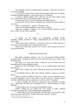 39
Sua Majestade recusou-se terminantemente, porquanto o moço não era filho de
rei, nem mesmo fidalgo.
E receando que Aurora ficasse ainda mais apaixonada ordenou que os soldados
formassem um grande quadrado, o colocassem no centro e o fuzilassem.
A princesa, sabendo daquela ordem, pediu-lhe que não fizesse aquilo, porque
seria a morte do mancebo, que não poderia escapar a tantas balas.
O soberano recusou-se, e as suas ordens foram executadas fielmente.
O moço pediu, antes de entrar no quadrado, que o deixassem morrer montado no
seu cavalo:
Deu-se a voz de preparar ... apontar... e partiram os tiros.
Aurora, ouvindo aquele estampido, teve um ataque e desmaiou.
Assim que a fumaça se dissipou, viu-se o moço dourado montado no cavalo
preto, voando, do outro lado do quadrado.
***
O monarca, em vista daquele caso extraordinário, verdadeiro milagre,
estupendo, inaudito, consentiu no enlace, compreendendo que não tratava de uma
pessoa vulgar.
Assim, pouco depois celebrou-se o casamento e logo que o padre abençoou o
casal, viram-se três pombos brancos voando pelo céu em fora.
Eram os três cavalos que iam para o céu, já que o moço dourado não precisava
mais da proteção deles.
O PRÍNCIPE ENFORCADO
País grande, importante, populoso e rico, era o que governava Edmundo XXII,
rei poderosíssimo. Na capital do reino existia uma velha, tão velha, que já contava mais
de duzentos anos.
Essa velha, a tia Joana, como todos a chamavam, vivia na floresta numa casa
arruinada, tendo por única companhia um gato.
Dizia-se que ela era adivinha ou bruxa, e era de acreditar porque tudo quanto
dizia saía certo.
Nunca vinha à cidade, salvo sendo chamada por alguém que quisesse saber do
seu futuro.
O rei Edmundo tinha um filho, único, Roberto, herdeiro e sucessor no governo
do país.
Quando sua alteza completou quinze anos, a rainha, sua mãe, preocupada com o
seu futuro, querendo a todo o custo saber o que lhe reservava o destino, mandou
convidar a velha feiticeira para vir ao palácio e aí ler a buena dicha11
do príncipe.
A velha, a princípio não quis dizer o futuro que estava reservado ao príncipe,
mas a rainha tanto lhe pediu que ela profetizou haver o príncipe Roberto de morrer
enforcado.
A rainha desde esse dia, viveu imersa em profundíssima tristeza.
Roberto, notando que sua querida mãe vivia sempre no quarto, chorando
inconsolável, perguntou-lhe o motivo porque andava tão desesperado.
A rainha nada lhe quis dizer pretextando moléstia. Mas o jovem príncipe tanto
insistiu, que a pobre mãe não teve remédio senão revelar a causa de sua tristeza.
11
Sorte ou azar através da leitura das cartas.
 