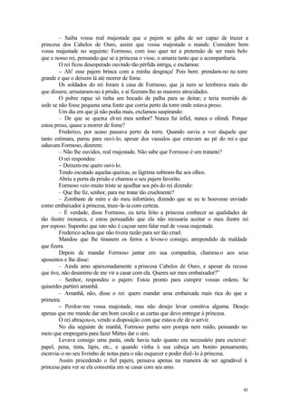 43
– Saiba vossa real majestade que o pajem se gaba de ser capaz de trazer a
princesa dos Cabelos de Ouro, assim que vossa majestade o mande. Considere bem
vossa majestade no seguinte: Formoso, com isso quer ter a pretensão de ser mais belo
que o nosso rei, pensando que se a princesa o visse, o amaria tanto que o acompanharia.
O rei ficou desesperado ouvindo tão pérfida intriga, e exclamou:
– Ah! esse pajem brinca com a minha desgraça! Pois bem: prendam-no na torre
grande e que o deixem lá até morrer de fome.
Os soldados do rei foram à casa de Formoso, que já nem se lembrava mais do
que dissera; arrastaram-no à prisão, e aí fizeram-lhe as maiores atrocidades.
O pobre rapaz só tinha um bocado de palha para se deitar; e teria morrido de
sede se não fosse pequena uma fonte que corria perto da torre onde estava preso.
Um dia em que já não podia mais, exclamou suspirando:
– De que se queixa el-rei meu senhor? Nunca fui infiel, nunca o ofendi. Porque
estou preso, quase a morrer de fome?
Frederico, por acaso passava perto da torre. Quando ouviu a voz daquele que
tanto estimara, parou para ouvi-lo, apesar dos vassalos que estavam ao pé do rei e que
odiavam Formoso, dizerem:
– Não lhe ouvidos, real majestade. Não sabe que Formoso é um tratante?
O rei respondeu:
– Deixem-me quero ouvi-lo.
Tendo escutado aquelas queixas, as lágrima subiram-lhe aos olhos.
Abriu a porta da prisão e chamou o seu pajem favorito.
Formoso veio muito triste se ajoelhar aos pés do rei dizendo:
– Que lhe fiz, senhor, para me tratar tão cruelmente?
– Zombaste de mim e do meu infortúnio, dizendo que se eu te houvesse enviado
como embaixador à princesa, traze-la-ia com certeza.
– É verdade, disse Formoso, eu teria feito a princesa conhecer as qualidades de
tão ilustre monarca, e estou persuadido que ela não recusaria aceitar o meu ilustre rei
por esposo. Suponho que isto não é caçoar nem falar mal de vossa majestade.
Frederico achou que não tivera razão para ser tão cruel.
Mandou que lhe tirassem os ferros e levou-o consigo, arrependido da maldade
que fizera.
Depois de mandar Formoso jantar em sua companhia, chamou-o aos seus
aposentos e lhe disse:
– Ainda amo apaixonadamente a princesa Cabelos de Ouro, e apesar da recusa
que tive, não desanimo de me vir a casar com ela. Queres ser meu embaixador?”
– Senhor, respondeu o pajem: Estou pronto para cumprir vossas ordens. Se
quiserdes partirei amanhã.
– Amanhã, não, disse o rei: quero mandar uma embaixada mais rica do que a
primeira.
– Perdoe-me vossa majestade, mas não desejo levar comitiva alguma. Desejo
apenas que me mande dar um bom cavalo e as cartas que devo entregar à princesa.
O rei abraçou-o, vendo a disposição com que estava ele de o servir.
No dia seguinte de manhã, Formoso partiu sem pompa nem ruído, pensando no
meio que empregaria para fazer Mirtes dar o sim.
Levava consigo uma pasta, onde havia tudo quanto era necessário para escrever:
papel, pena, tinta, lápis, etc., e quando vinha à sua cabeça um bonito pensamento,
escrevia-o no seu livrinho de notas para o não esquecer e poder dizê-lo à princesa.
Assim procedendo o fiel pajem, pensava apenas na maneira de ser agradável à
princesa para ver se ela consentia em se casar com seu amo.
 