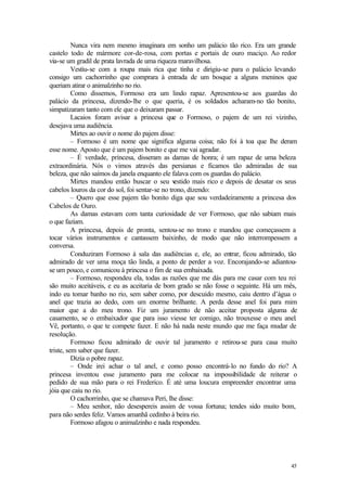45
Nunca vira nem mesmo imaginara em sonho um palácio tão rico. Era um grande
castelo todo de mármore cor-de-rosa, com portas e portais de ouro maciço. Ao redor
via-se um gradil de prata lavrada de uma riqueza maravilhosa.
Vestiu-se com a roupa mais rica que tinha e dirigiu-se para o palácio levando
consigo um cachorrinho que comprara à entrada de um bosque a alguns meninos que
queriam atirar o animalzinho no rio.
Como dissemos, Formoso era um lindo rapaz. Apresentou-se aos guardas do
palácio da princesa, dizendo-lhe o que queria, é os soldados acharam-no tão bonito,
simpatizaram tanto com ele que o deixaram passar.
Lacaios foram avisar a princesa que o Formoso, o pajem de um rei vizinho,
desejava uma audiência.
Mirtes ao ouvir o nome do pajem disse:
– Formoso é um nome que significa alguma coisa; não foi à toa que lhe deram
esse nome. Aposto que é um pajem bonito e que me vai agradar.
– É verdade, princesa, disseram as damas de honra; é um rapaz de uma beleza
extraordinária. Nós o vimos através das persianas e ficamos tão admiradas de sua
beleza, que não saímos da janela enquanto ele falava com os guardas do palácio.
Mirtes mandou então buscar o seu vestido mais rico e depois de desatar os seus
cabelos louros da cor do sol, foi sentar-se no trono, dizendo:
– Quero que esse pajem tão bonito diga que sou verdadeiramente a princesa dos
Cabelos de Ouro.
As damas estavam com tanta curiosidade de ver Formoso, que não sabiam mais
o que faziam.
A princesa, depois de pronta, sentou-se no trono e mandou que começassem a
tocar vários instrumentos e cantassem baixinho, de modo que não interrompessem a
conversa.
Conduziram Formoso à sala das audiências e, ele, ao entrar, ficou admirado, tão
admirado de ver uma moça tão linda, a ponto de perder a voz. Encorajando-se adiantou-
se um pouco, e comunicou à princesa o fim de sua embaixada.
– Formoso, respondeu ela, todas as razões que me dás para me casar com teu rei
são muito aceitáveis, e eu as aceitaria de bom grado se não fosse o seguinte. Há um mês,
indo eu tomar banho no rio, sem saber como, por descuido mesmo, caiu dentro d’água o
anel que trazia ao dedo, com um enorme brilhante. A perda desse anel foi para mim
maior que a do meu trono. Fiz um juramento de não aceitar proposta alguma de
casamento, se o embaixador que para isso viesse ter comigo, não trouxesse o meu anel.
Vê, portanto, o que te compete fazer. E não há nada neste mundo que me faça mudar de
resolução.
Formoso ficou admirado de ouvir tal juramento e retirou-se para casa muito
triste, sem saber que fazer.
Dizia o pobre rapaz.
– Onde irei achar o tal anel, e como posso encontrá-lo no fundo do rio? A
princesa inventou esse juramento para me colocar na impossibilidade de reiterar o
pedido de sua mão para o rei Frederico. É até uma loucura empreender encontrar uma
jóia que caiu no rio.
O cachorrinho, que se chamava Peri, lhe disse:
– Meu senhor, não desespereis assim de vossa fortuna; tendes sido muito bom,
para não serdes feliz. Vamos amanhã cedinho à beira rio.
Formoso afagou o animalzinho e nada respondeu.
 
