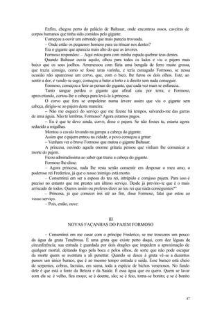 47
Enfim, chegou perto do palácio de Baltasar, onde encontrou ossos, caveiras de
corpos humanos que tinha sido comidos pelo gigante.
Começou a ouvir um estrondo que mais parecia trovoada.
– Onde estão os pequenos homens para eu trincar nos dentes?
Era o gigante que aparecia mais alto do que as árvores.
Formoso respondeu: – Aqui estou para com minha espada quebrar teus dentes.
Quando Baltasar ouviu aquilo, olhou para todos os lados e viu o pajem mais
baixo que os seus joelhos. Arremessou com fúria uma bengala de ferro muito grossa,
que trazia consigo, como se fosse uma varinha, e teria esmagado Formoso, se nessa
ocasião não aparecesse um corvo, que, com o bico, lhe furou os dois olhos. Este, ao
sentir a dor, e vendo-se cego, começou a bater a torto e a direito sem nada conseguir.
Formoso, começou a ferir as pernas do gigante, que cada vez mais se enfurecia.
Tanto sangue perdeu o gigante que afinal caiu por terra; e Formoso,
aproveitando, cortou-lhe a cabeça para levá-la à princesa.
O corvo que fora se empoleirar numa árvore assim que viu o gigante sem
cabeça, dirigiu-se ao pajem desta maneira:
– Não me esqueci do serviço que me fizeste há tempos, salvando-me das garras
de uma águia. Não te lembras, Formoso? Agora estamos pagos.
– Eu é que te devo ainda, corvo, disse o pajem. Se não fosses tu, estaria agora
reduzido a migalhas.
Montou o cavalo levando na garupa a cabeça do gigante.
Assim que o pajem entrou na cidade, o povo começou a gritar:
– Venham ver o bravo Formoso que matou o gigante Baltasar.
A princesa, ouvindo aquela enorme gritaria pensou que vinham lhe comunicar a
morte do pajem.
Ficou admiradíssima ao saber que trazia a cabeça do gigante.
Formoso lhe disse:
– Agora princesa, nada lhe resta senão consentir em desposar o meu amo, o
poderoso rei Frederico, já que o nosso inimigo está morto.
– Consentirei em ser a esposa do teu rei, intrépido e corajoso pajem. Para isso é
preciso no entanto que me prestes um último serviço. Desde já previno-te que é o mais
arriscado de todos. Queres assim ou preferes dizer ao teu rei que nada conseguistes?”
– Princesa, já que comecei irei até ao fim, disse Formoso, falai que estou ao
vosso serviço.
– Pois, então, ouve:
III
NOVAS FAÇANHAS DO PAJEM FORMOSO
– Consentirei em me casar com o príncipe Frederico, se me trouxeres um pouco
da água da gruta Tenebrosa. É uma gruta que existe perto daqui, com dez léguas de
circunferência; sua entrada é guardada por dois dragões que impedem a aproximação de
qualquer mortal, deitando fogo pela boca e pelos olhos, de sorte que não pode escapar
da morte quem se aventura a ali penetrar. Quando se desce à gruta vê-se a duzentos
passos um único buraco, que é ao mesmo tempo entrada e saída. Esse buraco está cheio
de serpentes, cobras, lacraias, em suma, toda a espécie de bichos venenosos. No fundo
dele é que está a fonte da Beleza e da Saúde. É essa água que eu quero. Quem se lavar
com ela se é velho, fica moço; se é doente, são; se é feio, torna-se bonito; e se é bonito
 