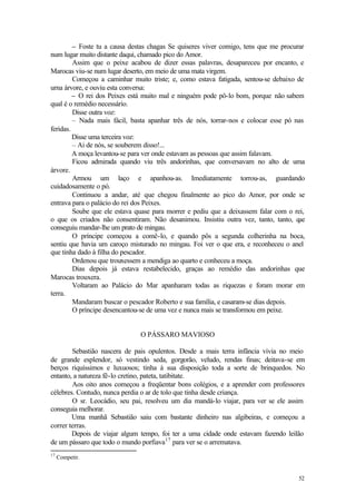52
– Foste tu a causa destas chagas Se quiseres viver comigo, tens que me procurar
num lugar muito distante daqui, chamado pico do Amor.
Assim que o peixe acabou de dizer essas palavras, desapareceu por encanto, e
Marocas viu-se num lugar deserto, em meio de uma mata virgem.
Começou a caminhar muito triste; e, como estava fatigada, sentou-se debaixo de
urna árvore, e ouviu esta conversa:
– O rei dos Peixes está muito mal e ninguém pode pô-lo bom, porque não sabem
qual é o remédio necessário.
Disse outra voz:
– Nada mais fácil, basta apanhar três de nós, torrar-nos e colocar esse pó nas
feridas.
Disse uma terceira voz:
– Ai de nós, se souberem disso!...
A moça levantou-se para ver onde estavam as pessoas que assim falavam.
Ficou admirada quando viu três andorinhas, que conversavam no alto de uma
árvore.
Armou um laço e apanhou-as. Imediatamente torrou-as, guardando
cuidadosamente o pó.
Continuou a andar, até que chegou finalmente ao pico do Amor, por onde se
entrava para o palácio do rei dos Peixes.
Soube que ele estava quase para morrer e pediu que a deixassem falar com o rei,
o que os criados não consentiram. Não desanimou. Insistiu outra vez, tanto, tanto, que
conseguiu mandar-lhe um prato de mingau.
O príncipe começou a comê-lo, e quando pôs a segunda colherinha na boca,
sentiu que havia um caroço misturado no mingau. Foi ver o que era, e reconheceu o anel
que tinha dado à filha do pescador.
Ordenou que trouxessem a mendiga ao quarto e conheceu a moça.
Dias depois já estava restabelecido, graças ao remédio das andorinhas que
Marocas trouxera.
Voltaram ao Palácio do Mar apanharam todas as riquezas e foram morar em
terra.
Mandaram buscar o pescador Roberto e sua família, e casaram-se dias depois.
O príncipe desencantou-se de uma vez e nunca mais se transformou em peixe.
O PÁSSARO MAVIOSO
Sebastião nascera de pais opulentos. Desde a mais terra infância vivia no meio
de grande esplendor, só vestindo seda, gorgorão, veludo, rendas finas; deitava-se em
berços riquíssimos e luxuosos; tinha à sua disposição toda a sorte de brinquedos. No
entanto, a natureza fê-lo cretino, pateta, tatibitate.
Aos oito anos começou a freqüentar bons colégios, e a aprender com professores
célebres. Contudo, nunca perdia o ar de tolo que tinha desde criança.
O sr. Leocádio, seu pai, resolveu um dia mandá-lo viajar, para ver se ele assim
conseguia melhorar.
Uma manhã Sebastião saiu com bastante dinheiro nas algibeiras, e começou a
correr terras.
Depois de viajar algum tempo, foi ter a uma cidade onde estavam fazendo leilão
de um pássaro que todo o mundo porfiava17
para ver se o arrematava.
17
Competir.
 