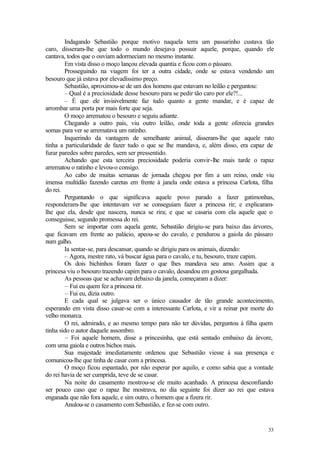 53
Indagando Sebastião porque motivo naquela terra um passarinho custava tão
caro, disseram-lhe que todo o mundo desejava possuir aquele, porque, quando ele
cantava, todos que o ouviam adormeciam no mesmo instante.
Em vista disso o moço lançou elevada quantia e ficou com o pássaro.
Prosseguindo na viagem foi ter a outra cidade, onde se estava vendendo um
besouro que já estava por elevadíssimo preço.
Sebastião, aproximou-se de um dos homens que estavam no leilão e perguntou:
– Qual é a preciosidade desse besouro para se pedir tão caro por ele?!...
– É que ele invisivelmente faz tudo quanto a gente mandar, e é capaz de
arrombar uma porta por mais forte que seja.
O moço arrematou o besouro e seguiu adiante.
Chegando a outro país, viu outro leilão, onde toda a gente oferecia grandes
somas para ver se arrematava um ratinho.
Inquerindo da vantagem de semelhante animal, disseram-lhe que aquele rato
tinha a particularidade de fazer tudo o que se lhe mandava, e, além disso, era capaz de
furar paredes sobre paredes, sem ser pressentido.
Achando que esta terceira preciosidade poderia convir-lhe mais tarde o rapaz
arrematou o ratinho e levou-o consigo.
Ao cabo de muitas semanas de jornada chegou por fim a um reino, onde viu
imensa multidão fazendo caretas em frente à janela onde estava a princesa Carlota, filha
do rei.
Perguntando o que significava aquele povo parado a fazer gatimonhas,
responderam-lhe que intentavam ver se conseguiam fazer a princesa rir; e explicaram-
lhe que ela, desde que nascera, nunca se rira; e que se casaria com ela aquele que o
conseguisse, segundo promessa do rei.
Sem se importar com aquela gente, Sebastião dirigiu-se para baixo das árvores,
que ficavam em frente ao palácio, apeou-se do cavalo, e pendurou a gaiola do pássaro
num galho.
Ia sentar-se, para descansar, quando se dirigiu para os animais, dizendo:
– Agora, mestre rato, vá buscar água para o cavalo, e tu, besouro, traze capim.
Os dois bichinhos foram fazer o que lhes mandava seu amo. Assim que a
princesa viu o besouro trazendo capim para o cavalo, desandou em gostosa gargalhada.
As pessoas que se achavam debaixo da janela, começaram a dizer:
– Fui eu quem fez a princesa rir.
– Fui eu, dizia outro.
E cada qual se julgava ser o único causador de tão grande acontecimento,
esperando em vista disso casar-se com a interessante Carlota, e vir a reinar por morte do
velho monarca.
O rei, admirado, e ao mesmo tempo para não ter dúvidas, perguntou à filha quem
tinha sido o autor daquele assombro.
– Foi aquele homem, disse a princesinha, que está sentado embaixo da árvore,
com uma gaiola e outros bichos mais.
Sua majestade imediatamente ordenou que Sebastião viesse à sua presença e
comunicou-lhe que tinha de casar com a princesa.
O moço ficou espantado, por não esperar por aquilo, e como sabia que a vontade
do rei havia de ser cumprida, teve de se casar.
Na noite do casamento mostrou-se ele muito acanhado. A princesa desconfiando
ser pouco caso que o rapaz lhe mostrava, no dia seguinte foi dizer ao rei que estava
enganada que não fora aquele, e sim outro, o homem que a fizera rir.
Anulou-se o casamento com Sebastião, e fez-se com outro.
 
