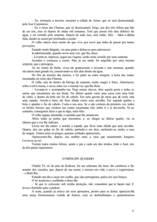 57
– Eu, retorquiu a terceira, encantei a cidade do Amor, que só será desencantada
pelo José Carpinteiro.
– Eu o reino das Chamas, que só desencantará Jorge, pai dos três felizes que hão
de ser reis, mas só depois de andar mil semanas. Terá que passar três dias debaixo da
água, e ser comido pela serpente. Depois de tudo isso, será então, feliz – falou a última
fada, dando-se assim por terminada a sessão.
O velho estava mais morto do que vivo, por ouvir que tinha de passar por tantas
provações.
Estando muito fatigado, viu uma gruta e deitou-se para adormecer.
Ia adormecendo, quando ouviu uma voz, que lhe, disse:
– Levanta-te, depressa, segue tua viagem, senão serás comido por uma serpente.
Acordou e começou a correr. Mas já era tarde; foi engolido por uma enorme
serpente, que o perseguia.
Aí, no ventre do bicho, viveu ele quatrocentas e noventa e sete semanas, quando
ela entrou num grande rio, conservando-se três dias dentro da água.
No fim do terceiro dia morreu, e foi parar na outra margem, à beira das matas
encantadas no reino das Chamas.
O velho saiu de dentro da barriga da serpente, muito magro e fraco. Adormeceu
sobre a relva macia, e ouviu outra vez a mesma voz, que lhe dizia:
– Levanta-te e acompanha-me. Pega nestas chaves, abre aquela porta e todas as
outras que encontrares em tua frente. No último quarto verás uma caixa com uma bola
de vidro, e dentro da bola um fio de cabelo. Em uma gaveta da mesa que ali verás, está
uma espada. Amola-a bem, até ficar afiada como uma navalha. Em seguida quebra a
bola e apanha o fio de cabelo. Corta-o nos ares. Se o não cortares da primeira vez, todos
os bichos ferozes que existem nas matas encantadas irão sobre ti e te devorarão. Se ao
contrário, conseguires fazer o que te digo, serás feliz.
O velho seguiu, tremendo, o caminho que lhe ensinavam.
Abriu todas as portas que encontrou, e, ao chegar ao último quarto, viu os
objetos que a voz lhe indicara.
Levou um dia inteiro a amolar a espada, que ficou mais afiada que uma navalha.
Depois, deu um golpe no fio de cabelo, partindo-o em dois, enchendo-se, então, a casa
de sangue. Tantos eram os pingos, quantos soldados apareceram.
Apareceram-lhe, depois, sua mulher mais a vaca que amamentara Joaquim.
Levou-as ao rei.
Vieram todos muitos felizes, sendo o pai e cada um dos irmãos, João e José, reis
de três países riquíssimos.
O PRÍNCIPE QUERIDO
Ubaldo VI, rei do país de Karkom, foi um soberano tão bom, tão carinhoso e tão
amante dos vassalos, que, depois de sua morte, e mesmo em vida, o povo o cognominou
– o Bom Rei.
Estando um dia a caçar um coelho, que cães perseguiam, pulou em seus braços.
O rei acariciou o coelhinho e disse-lhe:
– Já que te colocaste sob minha proteção, não consentirei que te façam mal. E
levou o bichinho para o palácio.
À noite, quando já estava em seus aposentos, pronto para se deitar, apareceu-lhe
uma moça formosíssima, vestida de branco, com os deslumbrantes e opulentíssimos
 