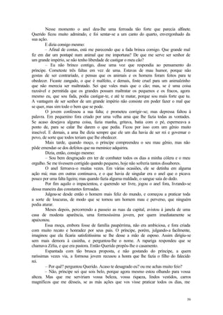 59
Nesse momento o anel deu-lhe uma ferroada tão forte que parecia alfinete.
Querido ficou muito admirado, e foi sentar-se a um canto do quarto, envergonhado da
sua ação.
E dizia consigo mesmo:
– Afinal de contas, está me parecendo que a fada brinca comigo. Que grande mal
fiz em dar um pontapé num animal que me importuna? De que me serve ser senhor de
um grande império, se não tenho liberdade de castigar o meu cão?
– Eu não brinco contigo, disse uma voz que respondia ao pensamento do
príncipe. Cometeste três faltas em vez de uma. Estavas de mau humor, porque não
gostas de ser contrariado, e pensas que os animais e os homens foram feitos para te
obedecer. Ficaste zangado, o que é malfeito, e demais, foste cruel para um animalzinho
que não merecia ser maltratado. Sei que vales mais que o cão; mas, se é uma coisa
razoável e permitida que os grandes possam maltratar os pequenos e os fracos, agora
mesmo eu, que sou fada, podia castigar-te, e até te matar, porque sou mais forte que tu.
A vantagem de ser senhor de um grande império não consiste em poder fazer o mal que
se quer, mas sim todo o bem que se pode.
O jovem confessou a sua falta; e prometeu corrigir-se; mas depressa faltou à
palavra. Em pequenino fora criado por uma velha ama que lhe fazia todas as vontades.
Se acaso desejava alguma coisa, fazia manha, gritava, batia com o pé, esperneava a
ponto de, para se calar lhe darem o que pedia. Ficou por isso com um gênio muito
irascível. E demais, a ama lhe dizia sempre que ele um dia havia de ser rei e governar o
povo, de sorte que todos teriam que lhe obedecer.
Mais tarde, quando moço, o príncipe compreendeu o seu mau gênio, mas não
pôde emendar-se dos defeitos que na meninice adquirira.
Dizia, então, consigo mesmo:
– Sou bem desgraçado em ter de combater todos os dias a minha cólera e o meu
orgulho. Se me tivessem corrigido quando pequeno, hoje não sofreria tantos dissabores.
O anel ferroava-o muitas vezes. Em várias ocasiões, ele se detinha em alguma
ação má; mas em outras continuava, e o que havia de singular era o anel que o picava
pouco por uma falta ligeira; mas quando fazia alguma maldade, o sangue saía do dedo.
Por fim aquilo o impacientou, e querendo ser livre, jogou o anel fora, livrando-se
dessa maneira das constantes ferroadas.
Julgou-se desde então o homem mais feliz do mundo, e começou a praticar toda
a sorte de loucuras, de modo que se tornou um homem mau e perverso, que ninguém
podia aturar.
Meses depois, percorrendo a passeio as ruas da capital, avistou à janela de uma
casa de modesta aparência, uma formosíssima jovem, por quem imediatamente se
apaixonou.
Essa moça, embora fosse de família paupérrima, não era ambiciosa, e fora criada
com muito recato e honradez por seus pais. O príncipe, porém, julgando-a facilmente,
imaginou que ela ficaria satisfeitíssima se lhe desse a mão de esposo. Assim dirigiu-se
sem mais demora à casinha, e perguntou-lhe o nome. A rapariga respondeu que se
chamava Zélia, e que era pastora. Então Querido propôs-lhe o casamento.
Espantada com tão brusca proposta, e não gostando do príncipe, a quem
raríssimas vezes via, a formosa jovem recusou a honra que lhe fazia o filho do falecido
rei.
– Por quê? perguntou Querido. Acaso te desagrado eu? ou me achas muito feio?
– Não, príncipe sei que sois belo, porque agora mesmo estou olhando para vossa
alteza. Mas que me serviriam vossa beleza, vossa riqueza, lindos vestidos, carros
magníficos que me désseis, se as más ações que vos visse praticar todos os dias, me
 
