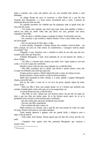 64
matar a serpente; mas, como não poderá com ela, será mordido pelo animal, e cairá
fulminado.
Ao chegar Renato da caça, ao escurecer, a velha Marfa fez o que lhe fora
ensinado pelo Barraguzão, e o moço tornou incontinenti para o mato, à procura do
animal que havia de curar sua mãe.
No caminho encontrou um velhinho que lhe perguntou onde ia àquela hora, por
uma noite tão escura.
– Vou matar uma serpente, que mora aqui neste mato, para apanhar a banha, e
untá-la nos olhos da minha velha mãe que deixei em casa, gritando com dores,
respondeu o bom filho.
– Não vás, disse o velhinho, porque a serpente te matará. Tu não podes com ela.
– Irei, aconteça o que acontecer, objetou Renato. Como é para minha mãe, Deus
me há de ajudar.
– Pois vai, que hás de ser feliz, falou o velho.
E assim sucedeu. Chegando à floresta, Renato deu combate à terrível jibóia – um
bicho colossal, de cerca de vinte metros de comprimento, e conseguiu matá-la, depois
de porfiada19
luta.
Chegando à casa, fomentou com o remédio os olhos de sua mãe, que não teve
remédio senão dizer que ficara boa.
Voltando Barraguzão, à noite, ficou admirado de ver um homem tão valente, e
disse a Marfa:
– Teu filho é o homem mais corajoso que tenho visto. Agora amarra-o com esta
corda, e vê se ele é capaz de a arrebentar.
Quando o moço voltou da caça, nessa segunda vez, a velha lhe disse:
– Meu filho, reconheço que és valente, mas duvido e aposto mesmo, como não
és capaz de arrebentar esta corda que aqui está.
O rapaz aceitou a aposta, e Marfa enleiou-lhe todo o corpo, da cabeça aos pés.
Renato forcejou o corpo e partiu a corda em diversos lugares.
Marfa ficou pasmada de tanta valentia, e, à noite, quando o gigante Barraguzão
chegou, narrou-lhe tudo.
Este já não sabia o meio de se ver livre do jovem, quando, depois de muito
pensar, disse:
– Bem, teu filho é forte, mas sempre desejo ver se é homem que arrebente esta
corrente. Amanhã enleia-o bem nela, para ver se me escapa desta vez.
Ao tornar Renato da caça, a mãe lhe disse:
– Meu filho, és mais valente que cem homens juntos; teu pai não era capaz de
fazer o que tens feito por minha causa. Se és tão homem assim, quero ver se eu te
prendendo nesta corrente és forte bastante para a arrebentar.
– Isto não, minha mãe, não posso arrebentar uma corrente.
– Pois sim, meu filho: experimenta.
– Pois se minha mãe quer, vamos ver.
Marfa enleiou-o na corrente, com a qual lhe deu uma porção de voltas em redor
do corpo. Renato esforcejou-se, mas nada conseguiu.
Neste instante apareceu o gigante, com um grande facão, e dirigiu-se para o
rapaz, a fim de matá-lo.
– Pode matar, disse Renato. Desejo apenas que me faça três coisas, que lhe vou
pedir.
– Cumprirei vinte, quanto mais três, prometeu Barraguzão, que começou a
amolar a faca.
19
Perseverante.
 