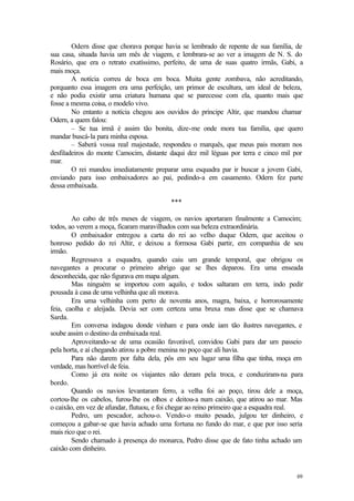 69
Odern disse que chorava porque havia se lembrado de repente de sua família, de
sua casa, situada havia um mês de viagem, e lembrara-se ao ver a imagem de N. S. do
Rosário, que era o retrato exatíssimo, perfeito, de uma de suas quatro irmãs, Gabi, a
mais moça.
A notícia correu de boca em boca. Muita gente zombava, não acreditando,
porquanto essa imagem era uma perfeição, um primor de escultura, um ideal de beleza,
e não podia existir uma criatura humana que se parecesse com ela, quanto mais que
fosse a mesma coisa, o modelo vivo.
No entanto a notícia chegou aos ouvidos do príncipe Altir, que mandou chamar
Odern, a quem falou:
– Se tua irmã é assim tão bonita, dize-me onde mora tua família, que quero
mandar buscá-la para minha esposa.
– Saberá vossa real majestade, respondeu o marquês, que meus pais moram nos
desfiladeiros do monte Camocim, distante daqui dez mil léguas por terra e cinco mil por
mar.
O rei mandou imediatamente preparar uma esquadra par ir buscar a jovem Gabi,
enviando para isso embaixadores ao pai, pedindo-a em casamento. Odern fez parte
dessa embaixada.
***
Ao cabo de três meses de viagem, os navios aportaram finalmente a Camocim;
todos, ao verem a moça, ficaram maravilhados com sua beleza extraordinária.
O embaixador entregou a carta do rei ao velho duque Odern, que aceitou o
honroso pedido do rei Altir, e deixou a formosa Gabi partir, em companhia de seu
irmão.
Regressava a esquadra, quando caiu um grande temporal, que obrigou os
navegantes a procurar o primeiro abrigo que se lhes deparou. Era uma enseada
desconhecida, que não figurava em mapa algum.
Mas ninguém se importou com aquilo, e todos saltaram em terra, indo pedir
pousada à casa de uma velhinha que ali morava.
Era uma velhinha com perto de noventa anos, magra, baixa, e horrorosamente
feia, caolha e aleijada. Devia ser com certeza uma bruxa mas disse que se chamava
Sarda.
Em conversa indagou donde vinham e para onde iam tão ilustres navegantes, e
soube assim o destino da embaixada real.
Aproveitando-se de uma ocasião favorável, convidou Gabi para dar um passeio
pela horta, e aí chegando atirou a pobre menina no poço que ali havia.
Para não darem por falta dela, pôs em seu lugar uma filha que tinha, moça em
verdade, mas horrível de feia.
Como já era noite os viajantes não deram pela troca, e conduziram-na para
bordo.
Quando os navios levantaram ferro, a velha foi ao poço, tirou dele a moça,
cortou-lhe os cabelos, furou-lhe os olhos e deitou-a num caixão, que atirou ao mar. Mas
o caixão, em vez de afundar, flutuou, e foi chegar ao reino primeiro que a esquadra real.
Pedro, um pescador, achou-o. Vendo-o muito pesado, julgou ter dinheiro, e
começou a gabar-se que havia achado uma fortuna no fundo do mar, e que por isso seria
mais rico que o rei.
Sendo chamado à presença do monarca, Pedro disse que de fato tinha achado um
caixão com dinheiro.
 