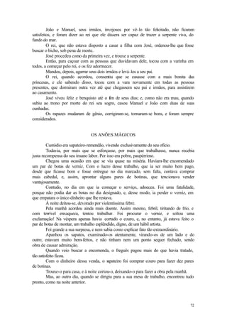72
João e Manuel, seus irmãos, invejosos por vê-lo tão felicitado, não ficaram
satisfeitos, e foram dizer ao rei que ele dissera ser capaz de trazer a serpente viva, do
fundo do mar.
O rei, que não estava disposto a casar a filha com José, ordenou-lhe que fosse
buscar o bicho, sob pena de morte.
José procedeu como da primeira vez, e trouxe a serpente.
Então, para caçoar com as pessoas que duvidavam dele, tocou com a varinha em
todos, a começar pelo rei, e os fez adormecer.
Mandou, depois, agarrar seus dois irmãos e levá-los a seu pai.
O rei, quando acordou, consentiu que se casasse com a mais bonita das
princesas, e ele sabendo disso, tocou com a vara novamente em todas as pessoas
presentes, que dormiram outra vez até que chegassem seu pai e irmãos, para assistirem
ao casamento.
José viveu feliz e benquisto até o fim de seus dias; e, como não era mau, quando
subiu ao trono por morte do rei seu sogro, casou Manuel e João com duas de suas
cunhadas.
Os rapazes mudaram de gênio, corrigiram-se, tornaram-se bons, e foram sempre
considerados.
OS ANÕES MÁGICOS
Custódio era sapateiro-remendão, vivendo exclusivamente do seu ofício.
Todavia, por mais que se esforçasse, por mais que trabalhasse, nunca recebia
justa recompensa do seu insano labor. Por isso era pobre, paupérrimo.
Chegou uma ocasião em que se viu quase na miséria. Haviam-lhe encomendado
um par de botas de verniz. Com o lucro desse trabalho, que ia ser muito bem pago,
desde que ficasse bom e fosse entregue no dia marcado, sem falta, contava comprar
mais cabedal, e, assim, aprontar alguns pares de botinas, que tencionava vender
vantajosamente.
Contudo, no dia em que ia começar o serviço, adoeceu. Foi uma fatalidade,
porque não podia dar as botas no dia designado, e, desse modo, ia perder o verniz, em
que empatara o único dinheiro que lhe restava.
À noite deitou-se, devorado por violentíssima febre.
Pela manhã acordou ainda mais doente. Assim mesmo, febril, tiritando de frio, e
com terrível enxaqueca, tentou trabalhar. Foi procurar o verniz, e soltou uma
exclamação! Na véspera apenas havia cortado o couro, e, no entanto, já estava feito o
par de botas de montar, um trabalho esplêndido, digno, de um hábil artista.
Foi grande a sua surpresa, e nem sabia como explicar fato tão extraordinário.
Apanhou os sapatos, examinado-os atentamente, virando-os de um lado e do
outro; estavam muito bem-feitos, e não tinham nem um ponto sequer fechado, sendo
obra de causar admiração.
Quando veio buscar a encomenda, o freguês pagou mais do que havia tratado,
tão satisfeito ficou.
Com o dinheiro dessa venda, o sapateiro foi comprar couro para fazer dez pares
de botinas.
Trouxe-o para casa, e à noite cortou-o, deixando-o para fazer a obra pela manhã.
Mas, ao outro dia, quando se dirigiu para a sua mesa de trabalho, encontrou tudo
pronto, como na noite anterior.
 