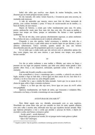 74
Isabel não sabia que resolver, mas depois de muitas hesitações, como lhe
disseram que era muito perigoso recusar, aceitou.
No dia marcado, três anões vieram buscá-la, e levaram-na para uma caverna, na
montanha onde moravam.
A mãe do anãozinho que nascera, estava num leito de ébano incrustado de
pérolas, com colchas bordadas a prata. O berço do recém-nascido era de marfim, e a
bacia de banho, de ouro maciço.
Depois do batismo, a criada quis voltar imediatamente para casa. Os anões,
porém, pediram-lhe muito para ficar mais três dias com eles. Ela anuiu ao pedido, e
passou esse tempo em festas, porque os anõezinhos lhe faziam o mais agradável
acolhimento.
No fim de três dias, como quisesse absolutamente regressar, os anões encheram-
lhe os bolsos de ouro, e conduziram-na até à saída do subterrâneo.
Chegando à casa dos patrões, Isabel recomeçou o trabalho de todo dia, e
apanhou o caixão do cisco, o qual ainda estava no mesmo lugar em que deixara, o que a
admirou sobremaneira. Estava varrendo, quando saíram da casa uns homens
desconhecidos para ela, que lhe perguntaram quem era e o que queria.
Foi só então que a criada soube que não estivera com os anõezinhos apenas três
dias, como julgara, mas sete anos inteiros, e que durante esse tempo, seus patrões
haviam morrido.
IV
Um dia os anões roubaram a uma mulher o filhinho, que estava no berço, e
puseram em seu lugar um pequeno monstro, que tinha uma cabeça muito grande e dois
grandes olhos fixos, e era insaciável, esfomeado, querendo comer e beber a todo o
momento.
A pobre mãe foi pedir conselho a uma vizinha.
Esta aconselhou-a a levar o monstrengo para a cozinha, e colocá-lo em cima do
fogão, acender o fogo ao lado dele, e ferver água em duas cascas de ovo. Isso faria rir o
monstro, e se ele se risse uma vez, seria obrigado a partir.
A mulher fez o que a vizinha lhe tinha ensinado. Assim que viu as cascas de ovo
cheias de água, sobre o fogo, o monstro exclamou:
– Nunca vi, se bem que não seja novo, ferver água em casca de ovo!E soltou
uma gargalhada.
Apareceu imediatamente, um bando de anões, que trouxeram o verdadeiro filho,
colocando-o no berço, e levando o monstrengo em sua companhia.
AVENTURAS DE UM JABUTI21
Dom Jabuti seguia uma vez, distraído, preocupado com os seus negócios,
filosofando nas coisas desta vida, por um caminho no meio do mato, quando esbarrou
com uma velha e enorme anta, enforcada num laço que caçadores haviam armado. Mais
que depressa principiou a roer a corda que prendia o pescoço do bicho, e depois de
esconder a corda, num buraco, começou a gritar:
– Acode, gente!... acode depressa!...
Dona Onça, que passava na ocasião, foi ver porque motivo tanto gritava o jabuti.
– Que é isto? interrogou.
21
Cágado ou jaboti. Tipo de quelônio, semelhante à tartaruga, porém terrestre e herbívoro.
 