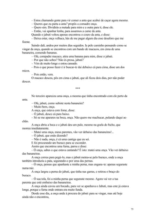 75
– Estou chamando gente para vir comer a anta que acabei de caçar agora mesmo.
– Queres que eu parta a anta? propôs a comadre onça.
– Quero sim. Dividirás a metade para mim e a outra para ti, disse ele.
– Então, vai apanhar lenha, para assarmos a carne da anta.
Quando o jabuti voltou apenas encontrou o couro da anta, e disse:
– Deixa estar, onça velhaca, hás de me pagar algum dia esse desaforo que me
fizeste.
Saindo dali, andou por muitos dias seguidos. Ia pelo caminho pensando como se
vingar da onça, quando se encontrou com um bando de macacos, em cima de uma
bananeira, comendo bananas.
– Olá, compadre macaco, atira uma banana para mim, disse o jabuti.
– Por que não sobes? Não és prosa, jabuti?
– Vim de muito longe e estou cansado.
– Pois o que posso fazer é ir buscar-te daí debaixo cá para cima, disse um dos
micos.
– Pois então, vem.
O macaco desceu, pôs em cima o jabuti, que ali ficou dois dias, por não poder
descer.
***
No terceiro apareceu uma onça, a mesma que tinha encontrado com ele perto da
anta.
– Olá, jabuti, como subiste nesta bananeira?
– Muito bem, onça.
A onça, que estava com fome, disse:
– Ó jabuti, desce cá para baixo.
– Só se me aparares na boca, onça. Não quero me machucar, pulando daqui ao
chão.
A onça abriu a boca e o jabuti deu um pulo, mesmo na goela do bicho, que
morreu imediatamente.
– Matei uma onça, meus parentes, vão ver debaixo das bananeiras!...
– Ó jabuti, que estás dizendo?
– Não é nada, onça, é cá uma cantiga que eu sei.
E foi procurando um buraco para se esconder.
Assim que encontrou uma furna, parou e disse:
– Ó onça, sabes o que estava cantando? É isto: matei uma onça. Vão ver debaixo
das bananeiras.
A onça correu para pegá-lo, mas o jabuti meteu-se pelo buraco, onde a onça
também introduziu a pata, segurando-o por uma das pernas.
– Ó onça, pensas que apanhaste a minha perna, mas engana-te: apenas seguraste
numa raiz.
A onça largou a perna do jabuti, que tinha nas garras, e retirou o braço do
buraco.
– Ó sua tola, foi a minha perna que seguraste mesmo. Agora vai ver a tua
parenta que está embaixo das bananeiras.
A onça ainda cavou um bocado, para ver se apanhava o Jabuti, mas este já estava
longe, porque a furna onde entrara era muito funda.
Desde esse dia, a onça anda à procura do jabuti para se vingar, mas até hoje
ainda não o encontrou,
 