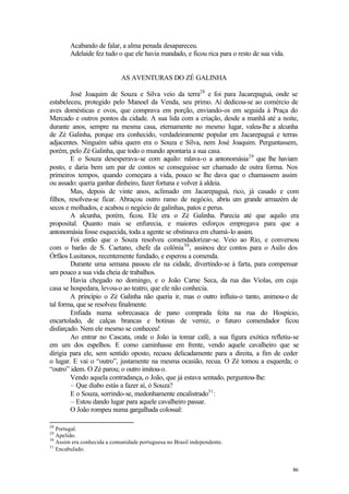 86
Acabando de falar, a alma penada desapareceu.
Adelaide fez tudo o que ele havia mandado, e ficou rica para o resto de sua vida.
AS AVENTURAS DO ZÉ GALINHA
José Joaquim de Souza e Silva veio da terra28
e foi para Jacarepaguá, onde se
estabeleceu, protegido pelo Manoel da Venda, seu primo. Aí dedicou-se ao comércio de
aves domésticas e ovos, que comprava em porção, enviando-os em seguida à Praça do
Mercado e outros pontos da cidade. A sua lida com a criação, desde a manhã até a noite,
durante anos, sempre na mesma casa, eternamente no mesmo lugar, valeu-lhe a alcunha
de Zé Galinha, porque era conhecido, verdadeiramente popular em Jacarepaguá e terras
adjacentes. Ninguém sabia quem era o Souza e Silva, nem José Joaquim. Perguntassem,
porém, pelo Zé Galinha, que todo o mundo apontaria a sua casa.
E o Souza desesperava-se com aquilo: ralava-o a antonomásia29
que lhe haviam
posto, e daria bem um par de contos se conseguisse ser chamado de outra forma. Nos
primeiros tempos, quando começara a vida, pouco se lhe dava que o chamassem assim
ou assado: queria ganhar dinheiro, fazer fortuna e volver à aldeia.
Mas, depois de vinte anos, aclimado em Jacarepaguá, rico, já casado e com
filhos, resolveu-se ficar. Abraçou outro ramo de negócio, abriu um grande armazém de
secos e molhados, e acabou o negócio de galinhas, patos e perus.
A alcunha, porém, ficou. Ele era o Zé Galinha. Parecia até que aquilo era
proposital. Quanto mais se enfurecia, e maiores esforços empregava para que a
antonomásia fosse esquecida, toda a agente se obstinava em chamá-lo assim.
Foi então que o Souza resolveu comendadorizar-se. Veio ao Rio, e conversou
com o barão de S. Caetano, chefe da colônia30
, assinou dez contos para o Asilo dos
Órfãos Lusitanos, recentemente fundado, e esperou a comenda.
Durante uma semana passou ele na cidade, divertindo-se à farta, para compensar
um pouco a sua vida cheia de trabalhos.
Havia chegado no domingo, e o João Carne Seca, da rua das Violas, em cuja
casa se hospedara, levou-o ao teatro, que ele não conhecia.
A princípio o Zé Galinha não queria ir, mas o outro influiu-o tanto, animou-o de
tal forma, que se resolveu finalmente.
Enfiada numa sobrecasaca de pano comprada feita na rua do Hospício,
encartolado, de calças brancas e botinas de verniz, o futuro comendador ficou
disfarçado. Nem ele mesmo se conheceu!
Ao entrar no Cascata, onde o João ia tomar café, a sua figura exótica refletiu-se
em um dos espelhos. E como caminhasse em frente, vendo aquele cavalheiro que se
dirigia para ele, sem sentido oposto, recuou delicadamente para a direita, a fim de ceder
o lugar. E vai o “outro”, justamente na mesma ocasião, recua. O Zé tomou a esquerda; o
“outro” idem. O Zé parou; o outro imitou-o.
Vendo aquela contradança, o João, que já estava sentado, perguntou-lhe:
– Que diabo estás a fazer aí, ó Souza?
E o Souza, sorrindo-se, medonhamente encalistrado31
:
– Estou dando lugar para aquele cavalheiro passar.
O João rompeu numa gargalhada colossal:
28
Portugal.
29
Apelido.
30
Assim era conhecida a comunidade portuguesa no Brasil independente.
31
Encabulado.
 