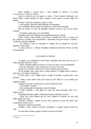 88
Havia chegado a terceira noite, e nova tragédia ia exibir-se: O punhal
envenenado ou A nódoa de sangue.
Logo no primeiro ato, ao erguer-se o pano, o Souza aparecia disfarçado com
longas barbas e longa cabeleira, de capa e espada. A cena, quase às escuras, fingia um
bosque.
D. Rufo, o chefe dos salteadores, entrava, e dizia:
– Noite propícia; nem uma estrela brilhando no firmamento!
Fez-se profundo silêncio quando ele apareceu, e a frase foi bem lançada.
Mas de repente, no meio da quietação sepulcral, ouviu-se uma voz de criança
exclamar:
– Ó mamãe! Aquele não é o seu Zé Galinha?
Escândalo nunca visto! Rebentou uma gargalhada uníssona, colossal.
Então, o Souza, vendo perdido o seu tempo, o trabalho que tivera, e o cobre com
que comprara a comenda, ficou desnorteado; e arrancando com gesto brusco as barbas e
a cabeleira, exclamou indignado:
– Zé Galinha é você, seu malcriado! O culpado fui eu, metendo-me com essa
gentinha! Arreia o pano!
E assim acabou-se o Ginásio Dramático Beneficente Particular Estrela de Ouro
de Jacarepaguá.
O CÁGADO E O URUBU
O cágado e seu companheiro urubu foram convidados para uma festa no céu. O
urubu, querendo debicá-lo32
, disse:
– Então, compadre cágado, já sei que vai à festa e eu quero ir em sua companhia.
– Pois não, respondeu o outro, contanto que você leve a sua viola.
Separaram-se, ficando o urubu de ir à casa do cágado, para irem juntos.
No dia seguinte, logo muito cedo, o urubu apareceu. O cágado estava à janela, e
assim que o viu voando, escondeu-se.
O outro entrou, e foi a mulher quem o recebeu. Convidou-o a passar para a sala
de jantar.
– Venha cá para dentro tomar uma xícara de café. Deixe aí a sua violinha, que
ninguém a quebra.
O cágado, assim que o urubu passou, meteu-se dentro da viola.
– E seu marido, comadre?
– Ora, mandou pedir mil desculpas, mas já foi adiante.
O urubu, acabando o café, pegou na viola sem nada desconfiar, abriu vôo e
chegou ao céu.
Perguntaram-lhe pelo cágado, sabendo que haviam combinado vir juntos.
– Qual! Pois vocês pensam que ele vem? Quando lá embaixo ele nem sabe
andar, quanto mais voar!
Pilhando-o distraído, o cágado saiu da viola e apareceu no meio dos outros, que
se admiraram muito ao vê-lo.
Dançaram e brincaram até tarde.
Acabada a festa, usando do mesmo estratagema, o cágado meteu-se dentro da
viola.
O urubu descia voando, quando o cágado se mexeu sem querer.
32
Ironizar.
 