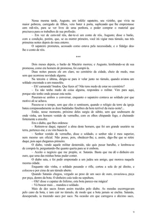 9
Nessa mesma tarde, Augusto, um infeliz sapateiro, seu vizinho, que vivia na
maior pobreza, carregado de filhos, veio bater à porta, suplicando que lhe emprestasse
cem mil-réis, para se ver livre de uma penhora, e poder comprar o material que
precisava para os trabalhos de sua profissão.
– Em vez de cem-mil réis, dar-te-ei um conto de réis, Augusto; disse o barão,
com a condição, porém, que, se eu morrer primeiro, você irá vigiar meu túmulo, nas três
primeiras noites depois do meu enterro.
O sapateiro prometeu, acossado como estava pela necessidade, e o fidalgo deu-
lhe o conto de réis.
***
Dois meses depois, o barão de Macário morreu; e Augusto, lembrando-se de sua
promessa, como era homem de promessa, foi cumpri-la.
Duas noites passou ele em claro, no cemitério da cidade, cheio de medo, mas
sem que ocorresse novidade alguma.
Na terceira e última, dirigia-se para ir velar junto no túmulo, quando avistou um
soldado encostado a um mausoléu.
– Eh! camarada! bradou. Que fazes aí? Não tens medo de estar no cemitério?
– Eu não tenho medo de coisa alguma, respondeu o militar. Vim para aqui,
porque não tenho onde pousar esta noite.
Puseram-se ambos a conversar, enquanto o sapateiro contava ao soldado por que
motivo ali se achava.
Passou-se o tempo, sem que eles o sentissem, quando o relógio da torre da igreja
bateu compassadamente as doze badaladas fúnebres da hora terrível da meia-noite!...
Então, nesse momento, próximo deles surgiu de súbito, sem que soubessem de
onde vinha, um homem vestido de vermelho, com os olhos chispando fogo, e cheirando
fortemente a enxofre.
Era o diabo, que lhes ordenou:
– Retirem-se daqui, rapazes! a alma deste homem, que foi um grande usurário na
terra, pertence-me, e eu vim buscá-la.
– Senhor vestido de vermelho, disse o soldado, o senhor não é meu superior,
nem mesmo um oficial. Não posso, pois, obedecer-lhe; e, assim, digo-lhe que se retire
daqui, pois aqui chegamos primeiro.
O diabo, vendo aquele militar destemido, não quis puxar barulho, e lembrou-se
de comprá-lo, perguntando-lhe quanto queria para se ir embora.
– Aceito o negócio que me propõe, sr. Satanás. Basta que me dê o dinheiro em
ouro, que uma das minhas botas puder conter.
O diabo saiu, e foi pedir emprestado a um judeu seu amigo, que morava naquela
mesma cidade.
Enquanto não vinha, o soldado puxando o rifle, cortou a sola do pé direito, e
colocou-a por cima de um túmulo aberto.
Quando Satanás chegou, vergado ao peso de um saco de ouro, esvaziou-a, peça
por peça, dentro da bota. O dinheiro caía todo na sepultura.
– Olé! disse o capataz do Inferno, esta bota parece-me mágica!
– Vá buscar mais ... mandou o soldado.
Mais de dez sacos foram assim trazidos pelo diabo. As moedas escorregavam
pelo cano da bota, e iam cair no túmulo, de modo que a bota jamais se enchia. Satanás,
desesperado, ia trazendo saco por saco. Na ocasião em que carregava o décimo saco,
 