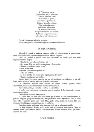 90
E Pita matou a sete,
Que também a três mataram.
Das três a melhor colhi,
E atirando no que vi,
Fui matar o que não vi...
Foi com a madeira santa,
Que cozinhei e comi;
Bebi água, não do céu;
Um morto vivos levava;
E o que os homens não sabiam,
Sabia um simples jumento...
Decifre, pra seu tormento...
Em vão Luísa tentou adivinhar o enigma.
Não o conseguindo, cumpriu a sua palavra, desposando Tolinho.
OS TRÊS MINISTROS
Miramil III, grande e poderoso monarca, tinha três ministros que se gabavam de
saber tudo quanto havia, quando não passavam de homens vulgares.
Uma vez, saindo a passeio com eles, encontrou um velho, que lhes tirou
respeitosamente o chapéu.
– Quanta neve vai pela serra! disse o rei.
– Já é tempo dela, real senhor, respondeu o velho roceiro.
– Quantas vezes já queimaste a casa?
– Duas, real senhor.
– Quantas vezes tens de queimá-la?
– Três, real senhor.
– Se eu te mandar três patos, serás capaz de mos depenar?
– Quantos mandardes, real senhor.
Saindo dali o soberano ordenou que os três ministros respondessem o que ele
havia conversado com o velho, sob pena de serem enforcados.
Os sabichões pediram uma semana de espera. Leram quantos livros
encontraram, mas não puderam entender o que queria dizer o rei.
Resolveram, então, ir consultar o velhote às escondidas.
O velho comprometeu-se a responder com a condição de lhe darem eles a roupa
que traziam consigo.
Os ministros aceitaram. Despiram-se.
– Quanta neve vai pela serra, quer dizer que já tenho a cabeça muito branca, e
por isso respondi que já era tempo dela, pois já era bem velho. Queimar a casa, é casar
uma filha, porquanto quem casa uma filha, gasta tanto, como se tivesse tido um
incêndio. E os três patos para depenar, são os senhores.
Quando o ancião acabou de falar, apareceu o rei, que se achava escondido.
Os três ministros ficaram com medo, mas o monarca sossegou-os. Não os
mandou matar, condenou-os, porém, a dar bons dotes às três filhas do velho que ainda
estavam por casar.
O PAI E O FILHO
 
