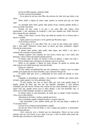 92
Enviou seu filho segundo, o príncipe André.
Fez-lhe a mesma recomendação:
– Se no prazo de um ano, meu filho, não estiveres de volta, terei que chorar a tua
morte.
Partiu André e, depois de muito viajar, aportou ao mesmo país que seu irmão
Agar.
Aí, fascinado pelas festas, gastou tudo quanto levara, contraiu grandes dívidas, e,
como seu irmão, ficou preso.
Passado um ano, vendo o rei que o seu outro filho não voltava, ficou
desanimado, e sem esperanças de recuperar a vista, pois supunha que André houvesse
tido o mesmo fim que o primeiro.
Então, o mais moço, o jovem Oscar, que ainda era menino, foi se oferecer para ir
buscar o remédio.
– Agora, quero ir eu, meu pai; e se for, garanto que lhe trarei a água.
O rei começou a brincar.
– Como queres tu ir, meu filho? Não vês a sorte de teus irmãos mais velhos?
Que é feito deles? Morreram. Como posso eu deixar que faças semelhante viagem?
Seria até um contra-senso.
O menino tanto insistiu, tanto pediu, tanto rogou, que, afinal, o rei, para o
contentar, lhe concedeu a licença pedida.
Mandou preparar uma esquadra de cem navios, menor que a dos outros dois
príncipes, e disse a Oscar que partisse quando quisesse.
O menino, antes de partir, foi assistir à missa no palácio, e pediu com todo o
fervor a Nossa Senhora que o protegesse na empresa a que ia se arriscar.
Partiu no dia seguinte, e, depois de muito navegar, foi aportar no mesmo país
onde estavam seus irmãos presos por causa das dívidas.
Pagou-as e soltou-os.
Os dois irmãos aconselharam-lhe que não continuasse a viagem o que era tempo
perdido, pois aquele país era muito divertido, e que se deixasse ficar por ali.
O menino nada quis ouvir, e, embarcando de novo, partiu em direção ao reino
das Águas.
Chegando aí, desembarcou sozinho, e foi procurar a velhinha, que morava perto
da fonte, a qual, quando o viu, ficou admirada e disse:
– Ó meu netinho, que veio cá fazer? Olhe que você corre grande perigo. O
dragão, guarda da fonte, que fica por trás daquelas montanhas, é uma princesa
encantada, que tudo devora. Procure uma ocasião em que esteja dormindo, para entrar, e
repare bem que, quando estiver com os olhos abertos, é que está dormindo; mas, se
estiver com os olhos fechados, acautele-se, senão morre.
O menino tomou as suas precauções, de modo que, ao chegar à fonte encontrou
a fera com os olhos abertos.
Aproximou-se da fonte, e encheu a garrafa que levava.
Já ia se retirando, quando o dragão acordou, e avançou sobre ele.
– Que atrevimento é esse, menino mortal, que faz com que tenhas a audácia de
vir aos meus reinos?
O moço só teve tempo de desembainhar a espada.
Em um dos botes a fera foi ferida, e, com o sangue que gotejava, se desencantou
numa formosa princesa.
– Devo casar-me com o homem que me desencantou. Dou-te um ano, jovem
príncipe, para me vires buscar. Leva a água a teu pai, e volta. Se dentro deste prazo não
estiveres aqui, irei buscar-te, onde estiveres.
 