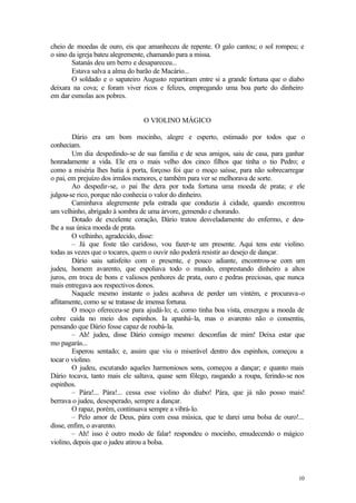 10
cheio de moedas de ouro, eis que amanheceu de repente. O galo cantou; o sol rompeu; e
o sino da igreja bateu alegremente, chamando para a missa.
Satanás deu um berro e desapareceu...
Estava salva a alma do barão de Macário...
O soldado e o sapateiro Augusto repartiram entre si a grande fortuna que o diabo
deixara na cova; e foram viver ricos e felizes, empregando uma boa parte do dinheiro
em dar esmolas aos pobres.
O VIOLINO MÁGICO
Dário era um bom mocinho, alegre e esperto, estimado por todos que o
conheciam.
Um dia despedindo-se de sua família e de seus amigos, saiu de casa, para ganhar
honradamente a vida. Ele era o mais velho dos cinco filhos que tinha o tio Pedro; e
como a miséria lhes batia à porta, forçoso foi que o moço saísse, para não sobrecarregar
o pai, em prejuízo dos irmãos menores, e também para ver se melhorava de sorte.
Ao despedir-se, o pai lhe dera por toda fortuna uma moeda de prata; e ele
julgou-se rico, porque não conhecia o valor do dinheiro.
Caminhava alegremente pela estrada que conduzia à cidade, quando encontrou
um velhinho, abrigado à sombra de uma árvore, gemendo e chorando.
Dotado de excelente coração, Dário tratou desveladamente do enfermo, e deu-
lhe a sua única moeda de prata.
O velhinho, agradecido, disse:
– Já que foste tão caridoso, vou fazer-te um presente. Aqui tens este violino.
todas as vezes que o tocares, quem o ouvir não poderá resistir ao desejo de dançar.
Dário saiu satisfeito com o presente, e pouco adiante, encontrou-se com um
judeu, homem avarento, que espoliava todo o mundo, emprestando dinheiro a altos
juros, em troca de bons e valiosos penhores de prata, ouro e pedras preciosas, que nunca
mais entregava aos respectivos donos.
Naquele mesmo instante o judeu acabava de perder um vintém, e procurava-o
aflitamente, como se se tratasse de imensa fortuna.
O moço ofereceu-se para ajudá-lo; e, como tinha boa vista, enxergou a moeda de
cobre caída no meio dos espinhos. Ia apanhá-la, mas o avarento não o consentiu,
pensando que Dário fosse capaz de roubá-la.
– Ah! judeu, disse Dário consigo mesmo: desconfias de mim! Deixa estar que
mo pagarás...
Esperou sentado; e, assim que viu o miserável dentro dos espinhos, começou a
tocar o violino.
O judeu, escutando aqueles harmoniosos sons, começou a dançar; e quanto mais
Dário tocava, tanto mais ele saltava, quase sem fôlego, rasgando a roupa, ferindo-se nos
espinhos.
– Pára!... Pára!... cessa esse violino do diabo! Pára, que já não posso mais!
berrava o judeu, desesperado, sempre a dançar.
O rapaz, porém, continuava sempre a vibrá-lo.
– Pelo amor de Deus, pára com essa música, que te darei uma bolsa de ouro!...
disse, enfim, o avarento.
– Ah! isso é outro modo de falar! respondeu o mocinho, emudecendo o mágico
violino, depois que o judeu atirou a bolsa.
 