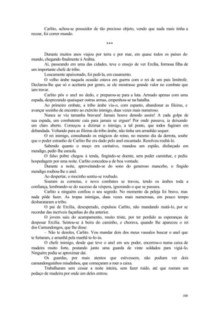 100
Carlito, achou-se possuidor de tão precioso objeto, vendo que nada mais tinha a
recear, foi correr mundo.
***
Durante muitos anos viajou por terra e por mar, em quase todos os países do
mundo, chegando finalmente à Arábia.
Aí, passeando em uma das cidades, teve o ensejo de ver Ercília, formosa filha de
um importante chefe de tribo.
Loucamente apaixonado, foi pedi-la, em casamento.
O velho árabe naquela ocasião estava em guerra com o rei de um país limítrofe.
Declarou-lhe que só o aceitaria por genro, se ele mostrasse grande valor no combate que
iam travar.
Carlito pôs o anel no dedo, e preparou-se para a luta. Armado apenas com uma
espada, desprezando quaisquer outras armas, empenhou-se na batalha.
Ao primeiro embate, a tribo árabe viu-o, com espanto, abandonar as fileiras, e
avançar sozinho de encontro ao exército inimigo, duas vezes mais numeroso.
Nunca se viu tamanha bravura! Jamais houve denodo assim! A cada golpe de
sua espada, um combatente caía para jamais se erguer! Por onde passava, ia deixando
um claro aberto. Começou a dizimar o inimigo, a tal ponto, que todos fugiram em
debandada. Voltando para as fileiras da tribo árabe, não tinha um arranhão sequer.
O rei inimigo, consultando os mágicos do reino, no mesmo dia da derrota, soube
que o poder estranho de Carlito lhe era dado pelo anel encantado. Resolveu roubá-lo.
Sabendo quanto o moço era caritativo, mandou um espião, disfarçado em
mendigo, pedir-lhe esmola.
O falso pobre chegou à tenda, fingindo-se doente, sem poder caminhar, e pediu
hospedagem por uma noite. Carlito concedeu-a de boa vontade.
Durante a noite, aproveitando-se do sono do generoso mancebo, o fingido
mendigo roubou-lhe o anel.
Ao despertar, o mocinho sentiu-se roubado.
Soaram as cornetas, e novo combates se travou, tendo os árabes toda a
confiança, lembrando-se do sucesso da véspera, ignorando o que se passara.
Carlito a ninguém confiou o seu segredo. No momento da peleja foi bravo, mas
nada pôde fazer. As tropas inimigas, duas vezes mais numerosas, em pouco tempo
desbarataram a tribo.
O pai de Ercília, desesperado, expulsou Carlito, não mandando matá-lo, por se
recordar das incríveis façanhas do dia anterior.
O jovem saiu do acampamento, muito triste, por ter perdido as esperanças de
desposar Ercília. Sentou-se à beira do caminho, e chorava, quando lhe apareceu o rei
dos Camundongos, que lhe disse:
– Não te desoles, Carlito. Vou mandar dois dos meus vassalos buscar o anel que
te furtaram, e amanhã pela manhã te-lo-ás.
O chefe inimigo, desde que teve o anel em seu poder, encerrou-o numa caixa de
madeira muito forte, postando junto uma guarda de vinte soldados para vigiá-lo.
Ninguém podia se aproximar daí.
Os guardas, por mais atentos que estivessem, não podiam ver dois
camundonguinhos miudinhos, que começaram a roer a caixa.
Trabalharam sem cessar a noite inteira, sem fazer ruído, até que roeram um
pedaço de madeira por onde um deles entrou.
 