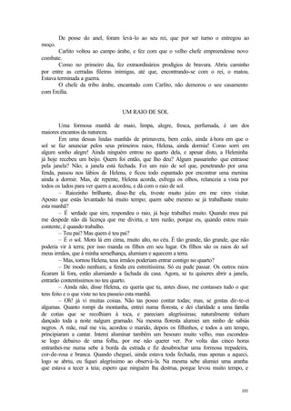 101
De posse do anel, foram levá-lo ao seu rei, que por ser turno o entregou ao
moço.
Carlito voltou ao campo árabe, e fez com que o velho chefe empreendesse novo
combate.
Como no primeiro dia, fez extraordinários prodígios de bravura. Abriu caminho
por entre as cerradas fileiras inimigas, até que, encontrando-se com o rei, o matou.
Estava terminada a guerra.
O chefe da tribo árabe, encantado com Carlito, não demorou o seu casamento
com Ercília.
UM RAIO DE SOL
Uma formosa manhã de maio, limpa, alegre, fresca, perfumada, é um dos
maiores encantos da natureza.
Em uma dessas lindas manhãs de primavera, bem cedo, ainda à hora em que o
sol se faz anunciar pelos seus primeiros raios, Helena, ainda dormia! Como sorri em
algum sonho alegre! Ainda ninguém entrou no quarto dela, e apesar disto, a Heleninha
já hoje recebeu um beijo. Quem foi então, que lho deu? Algum passarinho que entrasse
pela janela? Não; a janela está fechada. Foi um raio de sol que, penetrando por uma
fenda, passou nos lábios de Helena, e ficou todo espantado por encontrar uma menina
ainda a dormir. Mas, de repente, Helena acorda, esfrega os olhos, relanceia a vista por
todos os lados para ver quem a acordou, e dá com o raio de sol.
– Raiozinho brilhante, disse-lhe ela, tiveste muito juízo em me vires visitar.
Aposto que estás levantado há muito tempo; quem sabe mesmo se já trabalhaste muito
esta manhã?
– É verdade que sim, respondeu o raio, já hoje trabalhei muito. Quando meu pai
me despede não dá licença que me divirta, e tem razão, porque eu, quando estou mais
contente, é quando trabalho.
– Teu pai? Mas quem é teu pai?
– É o sol. Mora lá em cima, muito alto, no céu. É tão grande, tão grande, que não
poderia vir à terra; por isso manda os filhos em seu lugar. Os filhos são os raios do sol
meus irmãos, que à minha semelhança, alumiam e aquecem a terra.
– Mas, tornou Helena, teus irmãos poderiam entrar contigo no quarto?
– De modo nenhum; a fenda era estreitíssima. Só eu pude passar. Os outros raios
ficaram lá fora, estão alumiando a fachada da casa. Agora, se tu quiseres abrir a janela,
entrarão contentíssimos no teu quarto.
– Ainda não, disse Helena, eu queria que tu, antes disso, me contasses tudo o que
tens feito e o que viste no teu passeio esta manhã.
– Oh! já vi muitas coisas. Não tas posso contar todas; mas, se gostas dir-te-ei
algumas. Quanto rompi da montanha, entrei numa floresta, e dei claridade a uma família
de cotias que se recolhiam à toca, e pareciam alegríssimas; naturalmente tinham
dançado toda a noite nalgum gramado. Na mesma floresta alumiei um ninho de sabiás
negros. A mãe, mal me viu, acordou o marido, depois os filhinhos, e todos a um tempo,
principiaram a cantar. Interei aluminar também um besouro muito velho, mas escondeu-
se logo debaixo de uma folha, por me não querer ver. Por volta das cinco horas
entranhei-me numa sebe à borda da estrada e fiz desabrochar uma formosa trepadeira,
cor-de-rosa e branca. Quando cheguei, ainda estava toda fechada, mas apenas a aqueci,
logo se abriu, eu fiquei alegríssimo ao observá-la. Na mesma sebe alumiei uma aranha
que estava a tecer a teia; espero que ninguém lha destrua, porque levou muito tempo, e
 