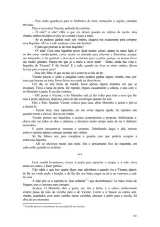 103
– Pois então guarda-os para te lembrares de mim, tornou-lhe o sujeito, entrando
em casa.
Para a rua correu Vicente, pulando de contente.
– Ó mãe!! ó mãe! Olhe o que me deram quando eu voltava da escola: dois
vinténs, ambos novinhos (e pôs-se a contar o caso à mãe).
– Se eu pudesse ganhar mais seis vinténs, chegava-me exatamente para comprar
uma faquinha. Ah! se a mãe soubesse como são bonitas!
– E para que precisas tu de uma faquinha?
– Ó! mãe! Com uma faquinha posso fazer muitas coisas: aparar os meus lápis e
os dos meus condiscípulos; cortar ramos na alameda para chicotes e flautinhas; arranjar
um barquinho; e até ajudá-la a descascar as batatas para o jantar, porque as nossas facas
são muito grandes. Parece-me que já a estou a ouvir dizer: – Então, ainda não viste a
faquinha do Vicente? É tão bonita! E a mãe, quando eu tiver os oitos vinténs, dá-me
licença para comprar uma?
– Dou sim, filho. O que eu não sei é como tu os hás de ter.
Vicente passou o serão a imaginar como poderia ganhar alguns vinténs, mas, por
mais que batesse na testa, foi-se deitar sem nada ter descoberto.
Um dia, às sete horas da manhã, havia apenas alguns instantes em que se
levantara. Tirou a lama da porta. De repente, ergueu casualmente a cabeça, e deu com o
tio Martinho à janela. É um dos vizinhos.
– Oh! pensa o Vicente; o tio Martinho está já tão velho para tirar a neve que lhe
caiu à porta; depressa, depressa, para ele não escorregar quando for sair.
Dito e feito. Quando Vicente voltava para casa, abriu Martinho a janela e pôs-se
a chamá-lo.
– Fizeste bem, meu rapazinho, em me evitar alguma queda. Se repetires isto
quando tornar a chover, dou-te um vintém.
Vicente pensou nas faquinhas, e aceitou contentíssimo a proposta. Infelizmente a
chuva não cai todos os dias a cântaros, e decorreu muito tempo antes de ter o dinheiro
necessário.
E assim passaram-se semanas e semanas. Trabalhando daqui e dali, mesmo
assim o menino apenas consegui arranjar sete vinténs.
Só lhe faltava um, para completar a quantia com que poderia comprar a
ambiciosa faquinha.
– Ah! se chovesse muito esta noite. Era o pensamento fixo do rapazinho, em
cada serão, quando se ia deitar.
***
Uma manhã levantou-se, correu à janela para espreitar o tempo, e a mãe viu-o
andar aos saltos, e bater palmas.
Não sabia o que isso queria dizer, mas adivinhou-o quando viu o Vicente, depois
de lhe ter vindo pedir a benção, e de lhe dar um beijo, pegar na pá e na vassoura, e sair
de casa.
A mãe pôs-se a espreitá-lo. Que azáfama37
! que desembaraço! As mãos roxas da
friagem, mas a vassoura num corrupio.
Acabou. O Martinho abre a porta, sai, tira a bolsa, e o oitavo ambicionado
vintém passa da mão do vizinho para a de Vicente. Correr a ir buscar os outros sete
vinténs, guardados com tanto carinho numa caixinha, almoçar e partir para a escola, foi
obra de um momento.
37
Grande pressa e entusiasmo na execução de um serviço.
 