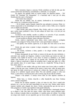 107
Dali a momentos, largava a caravana. Grizão caminhava ao lado da mãe, que não
cessava de lhe fazer advertências, aconselhando-o, sobretudo, a ir sossegado.
Os rapazes vão gritando todos ao mesmo tempo, em algazarra própria: – “Eh!
Grizão! Eh! Xairelada! Eh! Branquinha”. E a burricada toda a trote por ali afora,
ficando para trás o pai e o burriqueiro.
– Eh! Grizão! disse Eduardo.
Grizão deu um saltinho, mas, de repente, lembrando-se da recomendação da
mãe, conteve-se, e continuou a trotar com juízo.
– Eh lá Grizão! repetiu Eduardo, dando-lhe uma palmada no pescoço. Desta vez
Grizão esquecendo-se da camaradagem em que ia, partiu a toda a brida, sem se importar
com as subidas nem descidas.
– Pára! Grizão, pára gritava Eduardo. Mas, Grizão, cada vez a correr mais, até
que o pobre rapaz, perdendo o freio, foi pela cabeça do burro fora, e de rolo por um
montículo abaixo.
Levantou-se todo aturdido, sacudiu os joelhos e os cotovelos. O pai, assustado,
chegou correndo, mas, ao ver que lhe não sucedeu mal algum exclamou:
– És um cavaleiro às direitas! Agora, olha para o teu burro.
Grizão, tendo-se empoleirado numa altura, estava vendo passar a cavalgada,
entoando a sua cantiga do “hi han, hi han, hi han”, como quem bradava a Eduardo:
– Ora apanha, meu menino; agarra-me, se és capaz; não viste como eu me livrei
de ti?
Grizão não quis tornar a ajuntar à alegre companhia e voltou para a cavalariça
por outro caminho.
– Ah! Grizão, exclamou a dona, quando o viu chegar sozinho. Aposto que
fizeste alguma das tuas!
O dono, desenganado de que Grizão se tornava de dia para dia mais turbulento, e
antevendo mais quedas aos fregueses, vendeu-o a uma leiteira, que morava ao sopé da
montanha. Uma manhã foi levá-lo à nova dona. O mísero ia cabisbaixo e de orelhas
caídas, todo tristonho, por se separar da sua querida mãe. Xairelada não fazia senão
chorar, e tinha-se conservado à janela da cavalariça todo o tempo que pôde ver o filho
pelo caminho afora. Já ia muito longe, e ainda ela cá a bradar-lhe: “Hi han, hi han, hi
han, adeus, adeus!...”
A leiteira era uma mulher velha que havia muitos anos levava todas as manhãs à
cidade o leite das suas vacas. Acabara de lhe morrer o burro mais velho, de quinze anos,
que apesar da idade conservou-se à carroça até o último dia. Agora é dado a Grizão o
encargo de o substituir naquele penoso labor. Pois está satisfeito, porque se acha com
forças, e, mal a dona o vem buscar para o pôr à carroça, logo dá um salto de contente.
Chegou o dia próprio. A carroça levava além do leite algumas canastras de
legumes.
– Muito bem, sr. Grizão, disse-lhe a velha fazendo-lhe uma festa: Continue
assim e seremos amiguinhos.
Grizão tem de esperar enquanto a dona vai tratar da vida. Vem à capital pela
primeira vez, e por isso está todo maravilhado do que tem visto. Muitos outros burros
esperam também pela chegada dos donos. Grizão, parecendo-lhe que eles tem um ar
triste, perguntou ao vizinho o que significava toda aquela melancolia.
– Bem se vê que ainda estás novo e forte, respondeu-lhe o interrogado; formosa
se te afigura a vida, mas, para nós outros, velhos, cujas forças vamos perdendo todos
dias, a carroça é pesada, duras as arrochadas e o sustento pouco de cobiçar. Eu só tinha
um amigo neste mundo: era um rapazinho que me levava todas as manhãs um pedaço de
 