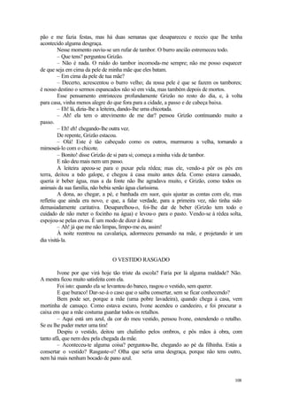 108
pão e me fazia festas, mas há duas semanas que desapareceu e receio que lhe tenha
acontecido alguma desgraça.
Nesse momento ouviu-se um rufar de tambor. O burro ancião estremeceu todo.
– Que tens? perguntou Grizão.
– Não é nada. O ruído do tambor incomoda-me sempre; não me posso esquecer
de que seja em cima da pele de minha mãe que eles batam.
– Em cima da pele de tua mãe?
– Decerto, acrescentou o burro velho; da n
ossa pele é que se fazem os tambores;
é nosso destino o sermos espancados não só em vida, mas também depois de mortos.
Esse pensamento entristeceu profundamente Grizão no resto do dia, e, à volta
para casa, vinha menos alegre do que fora para a cidade, a passo e de cabeça baixa.
– Eh! lá, dizia-lhe a leiteira, dando-lhe uma chicotada.
– Ah! ela tem o atrevimento de me dar? pensou Grizão continuando muito a
passo.
– Eh! eh! chegando-lhe outra vez.
De repente, Grizão estacou.
– Olá! Este é tão cabeçudo como os outros, murmurou a velha, tornando a
mimoseá-lo com o chicote.
– Bonito! disse Grizão de si para si; começa a minha vida de tambor.
E não deu mais nem um passo.
A leiteira apeou-se para o puxar pela rédea; mas ele, vendo-a pôr os pés em
terra, deitou a t
odo galope, e chegou à casa muito antes dela. Como estava cansado,
queria ir beber água, mas a da fonte não lhe agradava muito, e Grizão, como todos os
animais da sua família, não bebia senão água claríssima.
A dona, ao chegar, a pé, e banhada em suor, quis ajustar as contas com ele, mas
refletiu que ainda era novo, e que, a falar verdade, para a primeira vez, não tinha sido
demasiadamente caritativa. Desaparelhou-o, foi-lhe dar de beber (Grizão tem todo o
cuidado de não meter o focinho na água) e levou-o para o pasto. Vendo-se à rédea solta,
espojou-se pelas ervas. É um modo de dizer à dona:
– Ah! já que me não limpas, limpo-me eu, assim!
À noite reentrou na cavalariça, adormeceu pensando na mãe, e projetando ir um
dia visitá-la.
O VESTIDO RASGADO
Ivone por que virá hoje tão triste da escola? Faria por lá alguma maldade? Não.
A mestra ficou muito satisfeita com ela.
Foi isto: quando ela se levantou do banco, rasgou o vestido, sem querer.
E que buraco! Dar-se-á o caso que o saiba consertar, sem se ficar conhecendo?
Bem pode ser, porque a mãe (uma pobre lavadeira), quando chega à casa, vem
mortinha de cansaço. Como estava escuro, Ivone acendeu o candeeiro, e foi procurar a
caixa em que a mãe costuma guardar todos os retalhos.
– Aqui está um azul, da cor do meu vestido, pensou Ivone, estendendo o retalho.
Se eu lhe puder meter uma tira!
Despiu o vestido, deitou um chalinho pelos ombros, e pôs mãos à obra, com
tanto afã, que nem deu pela chegada da mãe.
– Aconteceu-te alguma coisa? perguntou-lhe, chegando ao pé da filhinha. Estás a
consertar o vestido? Rasgaste-o? Olha que seria uma desgraça, porque não tens outro,
nem há mais nenhum bocado de pano azul.
 