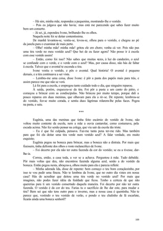 109
– Há sim, minha mãe, respondeu a pequenina, mostrando-lhe o vestido.
– Pois eu julgava que não havia; mas está me parecendo que sabes fazer muito
bem um conserto.
– Já sei, já, espondeu Ivone, brilhando-lhe os olhos.
Naquela noite foi se deitar contentíssima.
De manhã levantou-se, vestiu-se, levou-se, olhou para o vestido, e chegou ao pé
da janela para o examinar de mais perto.
– Olhe! minha mãe! minha mãe! gritou ele em choro; venha cá ver. Pois não pus
uma tira verde no meu vestido azul? Que hei de eu fazer agora? Não posso ir à escola
com esse vestido assim!
– Então, como foi isso? Não sabes que muitas v
ezes, à luz do candeeiro, o azul
se confunde com o verde, e o verde com o azul? Mas, por causa disso, não hás de faltar
à escola. Talvez que o avental te esconda a tira.
Ivone vestiu o vestido, e pôs o avental. Qual história! O avental é pequeno
demais, e a tira continuava a ser vista.
– Lembra-me uma coisa, disse Ivone: é pôr a pasta dos papéis mais para trás, e
assim parece-me que não se verá.
Lá foi para a escola, e empregou tanto cuidado todo o dia, que ninguém reparou.
À saída, porém, esqueceu-se da tira. Foi pôr a pasta a um canto do pátio, e
começou a brincar com as condiscípulas. Não brincou por muito tempo, porque dali a
pouco reparou em duas meninas, que olhavam para ela a rir-se. De repente, lembrou-se
do vestido, fez-se muito corada, e sentiu duas lágrimas rolarem-lhe pelas faces. Pegou
na pasta, e saiu.
***
Eugênia, uma das meninas que tinha feito escárnio do vestido de Ivone, não
voltou muito contente da escola, nem a mãe a ouvia cantarolar, como costumava, pela
escada acima. Não fez senão pensar na colega, que viu sair da escola tão triste.
– Eu é que fui culpada, pensava. Faz-me tanta pena ter-me rido. Mas também
para que foi ela deitar uma tira verde num vestido azul? A falar verdade, era muito
esquisito.
Eugênia pegou na boneca para brincar, mas a boneca não a distraía. Por mais que
fizessem, tinha defronte dos olhos o rosto melancólico de Ivone.
– Foi decerto por ela não ter outra fazenda da cor do vestido; se eu a tivesse, dar-
lha-ia.
Correu, então, a casa toda, a ver se a achava. Perguntou à mãe. Tudo debalde.
Pôr mais voltas que deu, não encontrou fazenda alguma azul, senão a do vestido da
boneca. Então pegou nesta, abraçou-a, olhou muito para ela e parecia refletir.
– Minha adorada Ida, disse de repente: bem começo o teu bom coraçãozinho, por
isso te vou pedir uma fineza. Não te lembras da Ivone, que no outro dia vistes em nossa
casa? Hás de acreditar que deitou uma tira verde no vestido azul! Por mais que
imagines, não podes fazer idéia da fealdade que ficou. Tenho a certeza de que não
quererias para ti um vestido consertado daquela maneira. Foi decerto por não ter outra
fazenda. O vestido é da cor do teu. Farias tu o sacrifício de lhe dar este, para mudar a
tira? Bem sei que não tens outro para o inverno, mas a nossa casa é quentinha. Não te
parece que, vestindo o teu vestido de verão, e pondo o teu chalinho de lã escarlate,
ficarás ainda uma boneca senhoril?
 