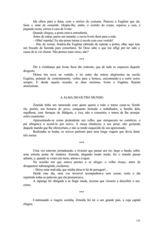 110
Ida olhou para a dona, com o sorriso do costume. Pareceu a Eugênia que ela
fazia o sinal de consentir. Despiu-lhe, então, o vestido do corpo, separou a saia, e
pegando nesta, correu à casa de Ivone.
Quando chegou, a porta estava entreaberta.
Antes de entrar, parou um instante, e ouviu Ivone dizer para a mãe:
– Olha! mamãe! Eu não posso tornar à escola com esse vestido!
– Hás de tornar, bradou-lhe Eugênia (abrindo de repente a porta), olha, aqui tens
um bocado de fazenda para consertares. Só Deus sabe o que me afligi por ter sido a
causa de te ver chorar. Não penses mais nisso, não?
***
Diz a vizinhança que Ivone ficou tão contente, que de tudo se esqueceu daquele
desgosto.
Deitou tira nova no vestido, e no outro dia entrou alegríssima na escola.
Eugênia, pulando de contentamento, voltou para a boneca, encontrando-a a sorrir como
sempre. E desde aquela ocasião, as duas meninas, Ivone e Eugênia, ficaram
amicíssimas.
A ALMA DO OUTRO MUNDO
Zeneida tinha um namorado com quem queria a todo o transe casar-se. Sendo
ele, porém, um homem do povo, conquanto honrado e trabalhador, a família dela,
orgulhosa, com fumaças de fidalguia, e rica, não o consentiu, e tratou de lhe arranjar
outro casamento.
Apresentando-se como pretendente um velho, que enriquecera no comércio, o
pai obrigou-a a aceitá-lo por noivo. A moça obedeceu, a seu pesar, não gostando
daquele marido que lhe ofereceriam, e não se tendo esquecido do seu apaixonado.
Realizadas as bodas, os noivos partiram para uma longa viagem que devia durar
três meses.
***
Uma vez estavam jornadeando, e tiveram que passar um rio, largo e fundo, sobre
uma estreita ponte de madeira. Zeneida, alegando muito medo, fez o marido passar
adiante, e, quando se viram em meio, atirou-o à água.
Na ocasião em que estava prestes a se afogar, o velho ricaço, antes de
desaparecer submergindo, exclamou:
– Deixe estar malvada, que minha alma te há de perseguir!...
Desde esse dia, uma voz invisível acompanhou-a sem cessar, noite e dia
repetindo todas as palavras que ela pronunciava.
A rapariga foi obrigada a se fingir muda, receosa que viessem a descobrir o seu
crime.
***
Continuando a viagem sozinha, Zeneida foi ter a um grande país, a cuja capital
chegou.
 