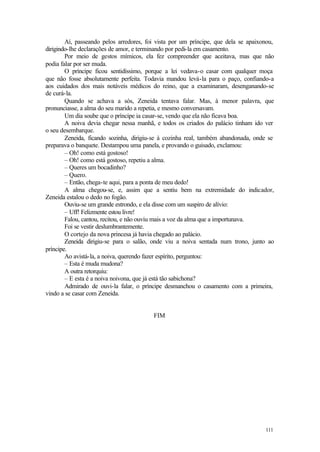 111
Aí, passeando pelos arredores, foi vista por um príncipe, que dela se apaixonou,
dirigindo-lhe declarações de amor, e terminando por pedi-la em casamento.
Por meio de gestos mímicos, ela fez compreender que aceitava, mas que não
podia falar por ser muda.
O príncipe ficou sentidíssimo, porque a lei vedava-o casar com qualquer moça
que não fosse absolutamente perfeita. Todavia mandou levá-la para o paço, confiando-a
aos cuidados dos mais notáveis médicos do reino, que a examinaram, desenganando-se
de curá-la.
Quando se achava a sós, Zeneida tentava falar. Mas, à menor palavra, que
pronunciasse, a alma do seu marido a repetia, e mesmo conversavam.
Um dia soube que o príncipe ia casar-se, vendo que ela não ficava boa.
A noiva devia chegar nessa manhã, e todos os criados do palácio tinham ido ver
o seu desembarque.
Zeneida, ficando sozinha, dirigiu-se à cozinha real, também abandonada, onde se
preparava o banquete. Destampou uma panela, e provando o guisado, exclamou:
– Oh! como está gostoso!
– Oh! como está gostoso, repetiu a alma.
– Queres um bocadinho?
– Quero.
– Então, chega-te aqui, para a ponta de meu dedo!
A alma chegou-se, e, assim que a sentiu bem na extremidade do indicador,
Zeneida estalou o dedo no fogão.
Ouviu-se um grande estrondo, e ela disse com um suspiro de alívio:
– Uff! Felizmente estou livre!
Falou, cantou, recitou, e não ouviu mais a voz da alma que a importunava.
Foi se vestir deslumbrantemente.
O cortejo da nova princesa já havia chegado ao palácio.
Zeneida dirigiu-se para o salão, onde viu a noiva sentada num trono, junto ao
príncipe.
Ao avistá-la, a noiva, querendo fazer espírito, perguntou:
– Esta é muda mudona?
A outra retorquiu:
– E esta é a noiva noivona, que já está tão sabichona?
Admirado de ouvi-la falar, o príncipe desmanchou o casamento com a primeira,
vindo a se casar com Zeneida.
FIM
 