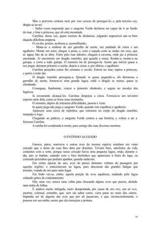 14
Mas a perversa criatura nem por isso cessou de persegui-lo; e, pela terceira vez,
dirigiu-se ao rei:
– Saiba vossa majestade que o sargento Verde declarou ser capaz de ir ao fundo
do mar, e tirar a princesa, que ali está encantada.
Carolina, dessa vez, quase morreu de desânimo, julgando impossível sair-se bem
daquela dificílima empresa.
O cavalo, porém, acalmou-a, aconselhando:
– Muna-se a senhora de um garrafão de azeite, um punhado de cinza e um
agulheiro. Monte em mim; chegue à praia, e, com a espada corte as ondas em cruz, que
as águas hão de se abrir. Entre pelo mar adentro; chegará à caverna, onde jaz a princesa
encantada. Aí encontrará um dragão marinho, que guarda a moça. Roube-a; monte-a na
garupa, e corra a todo galope. O monstro há de persegui-la. Assim que estiver quase a
nos pegar, derrame primeiro o azeite; depois a cinza; e, por último, o agulheiro.
Carolina procedeu como lhe ensinara o cavalo. Entrou no mar; raptou a princesa;
e partiu a todo dar.
O dragão marinho perseguiu-a. Quando ia quase pegando-a, ela derramou o
garrafão de azeite; formou-se uma grande lagoa, onde o dragão se meteu, quase se
afundando.
Conseguiu, finalmente, vencer o primeiro obstáculo; e seguiu no encalço dos
fugitivos.
Ia novamente alcançá-los. Carolina despejou a cinza. Formou-se um nevoeiro
espesso atrás dela, como se fosse uma montanha.
O monstro, depois de inúmeras dificuldades, passou e voou.
Ia quase pega não pega o sargento Verde, quando este espalhou o agulheiro.
Apareceu uma cerca de espinhos, que entraram no corpo do dragão marinho,
matando-o logo.
Chegando ao palácio, o sargento Verde contou a sua história, e voltou a ser a
formosa Carolina.
A rainha foi condenada à morte, para castigo das suas diversas mentiras.
O PATINHO ALEIJADO
Gansos, patos, marrecos e outras aves da mesma espécie residiam em vasto
cercado que o dono da casa lhes dera por domínio. Viviam bem, satisfeitos da vida,
contentes com a sorte, porque nesse cercado havia uma pequena lagoa, onde, durante o
dia, iam se banhar, catando com o bico bichinhos que apareciam à beira do lago, ou
comendo peixinhos que podiam apanhar, quando nadavam.
Em certas épocas do ano, aves de países distantes vinham de passagem por
aquelas regiões; e estacionavam na lagoa, para descansar das grandes fadigas que
traziam, voando de um para outro lugar.
Era lindo ver-se, então, aquela porção de aves aquáticas, nadando pela lagoa
soltando gritos de contentamento.
Ora, uma vez, estava uma velha pata chocando alguns ovos que pusera, deitada
num ninho de folhas.
E andava muito intrigada, meio desapontada, por causa de um ovo, um só ovo,
enorme, colossal, estranho, que, sem ela saber como, viera parar no meio dos outros.
Supunha ser de alguma das aves que por ali passavam, e que, inconscientemente, o
pusesse em seu ninho, assim que ela começara a postura.
 