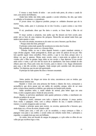 19
E trouxe o mais bonito d
e todos – um cavalo todo preto, de crinas e cauda de
ouro, com arreios de brilhantes.
Ainda bem Julião não tinha saído, quando o cavalo relinchou, tão alto, que todos
os soldados se levantaram, e o prenderam.
O jovem dessa vez julgou-se perdido, porque os soldados disseram que ele ia
morrer.
Pediu, então, para ir à presença do rei dos Cavalos, a quem contou a sua triste
história.
O rei, penalizado, disse que lhe daria o cavalo, se fosse furtar a filha do rei
vizinho.
O moço aceitou a proposta, mas pediu que lhe dessem um bom cavalo, para
poder sair-se bem de uma empresa tão perigosa. Deram-lhe um animal muito bom, que
andava tanto quanto o vento.
No meio da estrada, encontrou-se ele outra vez com o besouro, que lhe disse:
– Porque estais tão triste, príncipe?
O príncipe contou tudo quanto lhe acontecera no reino dos Cavalos.
Não podendo mais conter-se, o besouro falou:
– Príncipe Julião, eu sou a alma daquele homem a quem mandaste enterrar, e
cujas dívidas pagaste. Ando protegendo-te, desde que saíste do palácio de teu pai. Não
tens querido seguir meus conselhos. Ouve, porém, o que te vou dizer, porque esta é a
última vez que te apareço. Monta neste cavalo; entra à meia-noite no palácio do rei
vizinho; põe a filha na garupa; larga rédea ao teu cavalo; e foge d
epressa. O teu cavalo
anda como o vento, e por isso não há receio de te apanharem; mas toma cuidado de não
olhares para trás. Passa pelo reino dos Cavalos, para te darem o teu. Segue diretamente
para casa, e não dês ouvidos a ninguém. Anda sempre pelo caminho real; não procures
atalhos. Vai depressa, que teu pai está agonizando.
O príncipe fez tudo quanto lhe disse o besouro encantado.
***
Antes, porém, de chegar em terras do reino, encontrou-se com os irmãos, que
vinham buscar notícias suas.
Quando o viram com uma princesa tão bonita e objetos tão ricos, começaram a
aconselhá-lo que devia passar por um atalho do caminho, porque, além de ser mais
perto, evitaria dessa maneira os ladrões, que andavam em bandos pela estrada.
Julião acreditou neles; e, tendo saltado do animal, para beber água em uma
fonte, os dois o jogaram para o fundo de uma caverna.
Depois, os perversos apanharam tudo quanto pertencia a Julião, e marcharam em
direção ao palácio de seu pai.
Supondo-o morto, entraram com toda a riqueza do príncipe. A moça, porém,
ficou muda; o papagaio, triste, com a cabeça debaixo da asa; a espada começou a
marear; e o cavalo emagrecia cada vez mais.
Estando o príncipe quase para morrer, na caverna, apareceu-lhe o besouro, que,
ainda desta vez, o livrou da morte, tirando-o dali.
Voltou para casa, e mal pôs o pé na escadaria, a moça começou a falar; o
papagaio voou para o seu ombro; o cavalo soltou um relincho muito forte, e principiou a
engordar; e a espada luzia que nem um brilhante.
Ao entrar, tirou um bocado de sangue do papagaio, e o pôs sobre os olhos do seu
velho pai que recobrou logo a vista.
 