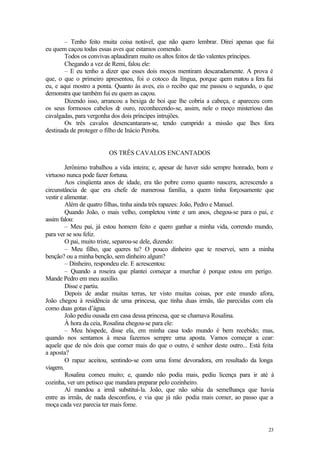 23
– Tenho feito muita coisa notável, que não quero lembrar. Direi apenas que fui
eu quem caçou todas essas aves que estamos comendo.
Todos os convivas aplaudiram muito os altos feitos de tão valentes príncipes.
Chegando a vez de Remi, falou ele:
– E eu tenho a dizer que esses dois moços mentiram descaradamente. A prova é
que, o que o primeiro apresentou, foi o cotoco da língua, porque q
uem matou a fera fui
eu, e aqui mostro a ponta. Quanto às aves, eis o recibo que me passou o segundo, o que
demonstra que também fui eu quem as caçou.
Dizendo isso, arrancou a bexiga de boi que lhe cobria a cabeça, e apareceu com
os seus formosos cabelos de ouro, reconhecendo-se, assim, nele o moço misterioso das
cavalgadas, para vergonha dos dois príncipes intrujões.
Os três cavalos desencantaram-se, tendo cumprido a missão que lhes fora
destinada de proteger o filho de Inácio Peroba.
OS TRÊS CAVALOS ENCANTADOS
Jerônimo trabalhou a vida inteira; e, apesar de haver sido sempre honrado, bom e
virtuoso nunca pode fazer fortuna.
Aos cinqüenta anos de idade, era tão pobre como quanto nascera, acrescendo a
circunstância de que era chefe de numerosa família, a quem tinha forçosamente que
vestir e alimentar.
Além de quatro filhas, tinha ainda três rapazes: João, Pedro e Manuel.
Quando João, o mais velho, completou vinte e um anos, chegou-se para o pai, e
assim falou:
– Meu pai, já estou homem feito e quero ganhar a minha vida, correndo mundo,
para ver se sou feliz.
O pai, muito triste, separou-se dele, dizendo:
– Meu filho, que queres tu? O pouco dinheiro que te reservei, sem a minha
benção? ou a minha benção, sem dinheiro algum?
– Dinheiro, respondeu ele. E acrescentou:
– Quando a roseira que plantei começar a murchar é porque estou em perigo.
Mande Pedro em meu auxílio.
Disse e partiu.
Depois de andar muitas terras, ter visto muitas coisas, por este mundo afora,
João chegou à residência de uma princesa, que tinha duas irmãs, tão parecidas com ela
como duas gotas d’água.
João pediu ousada em casa dessa princesa, que se chamava Rosalina.
À hora da ceia, Rosalina chegou-se para ele:
– Meu hóspede, disse ela, em minha casa todo mundo é bem recebido; mas,
quando nos sentamos à mesa fazemos sempre uma aposta. Vamos começar a cear:
aquele que de nós dois que comer mais do que o outro, é senhor deste outro... Está feita
a aposta?
O rapaz aceitou, sentindo-se com uma fome devoradora, em resultado da longa
viagem.
Rosalina comeu muito; e, quando não podia mais, pediu licença para ir até à
cozinha, ver um petisco que mandara preparar pelo cozinheiro.
Aí mandou a irmã substituí-la. João, que não sabia da semelhança que havia
entre as irmãs, de nada desconfiou, e via que já não podia mais comer, ao passo que a
moça cada vez parecia ter mais fome.
 