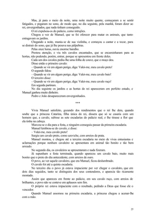 25
Mas, já para o meio da noite, uma noite muito quente, começaram a se sentir
fatigados, e pegaram no sono, de modo que, no dia seguinte, pela manhã, foram dizer ao
rei, envergonhados, que nada tinham conseguido.
O rei expulsou-os do palácio, como intrujões.
Chegou a vez de Manuel, que se foi oferecer para matar os animais, que tanto
estragavam os jardins.
Chegando a noite, muniu-se de sua violinha, e começou a cantar e a tocar, para
se distrair do sono, que já lhe pesava nas pálpebras.
Pelas onze horas, ouviu enorme barulho.
Prestou atenção, e viu três cavalos encantados, que se encaminharam para as
hortas, não podendo, porém, entrar, porque se apresentou em frente deles.
Cada um dos cavalos pediu-lhe uma folha de couve, que o moço deu.
Disse então o primeiro cavalo:
– Quando se vir em algum perigo, diga: Valei-me, meu cavalo preto!
O segundo falou:
– Quando se vir em algum perigo, diga: Valei-me, meu cavalo baio!
O terceiro disse:
– Quando se vir em algum perigo, diga: Valei-me, meu cavalo ruço!
Em seguida partiram.
No dia seguinte os jardins e as hortas do rei apareceram em perfeito estado, e
Manuel ganhou muito dinheiro.
Pedro e João desapareceram envergonhados.
***
Vivia Manuel satisfeito, gozando dos rendimentos que o rei lhe dera, quando
soube que a princesa Catarina, filha única do rei, dissera que só se casaria com um
homem que, a cavalo, subisse as sete escadarias do palácio real, e lhe tirasse a flor que
ela tinha na cabeça.
Marcou-se o dia para a festa, e ninguém conseguiu passar da primeira escadaria.
Manuel lembrou-se do cavalo, e disse:
– Valei-me, meu cavalo preto!
Surgiu um cavalo preto, como azeviche, com arreios de prata.
Manuel montou, e chegou até a terceira escadaria no meio de vivas entusiastas e
aclamações porque nenhum cavaleiro se apresentara em animal tão bonito e tão bem
arreado.
No segundo dia, os cavaleiros se apresentaram e nada fizeram.
Já supunham a festa terminada, quando apareceu um cavalo baio, muito mais
bonito que o preto do dia antecedente, com arreios de ouro.
O povo, ao ver aquele cavaleiro, que era Manuel, ficou deslumbrado.
O cavalo foi até a quinta escadaria.
No terceiro dia o povo já estava impaciente por ver chegar o cavaleiro, que em
dois dias seguidos, tanto se distinguira dos seus contendores, e aparecia tão ricamente
montado.
Assim que apareceu em frente ao palácio, em seu cavalo ruço, com arreios de
brilhantes, o povo não se conteve em aplausos sem fim.
O próprio rei estava impaciente com o resultado, pedindo a Deus que fosse ele o
vencedor.
Quando Manuel assomou na primeira escadaria, a princesa chegou a acenar-lhe
com a mão.
 
