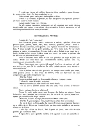 26
O cavalo ruço chegou até o último degrau da última escadaria, e parou. O moço
fez uma cortesia, e tirou a flor do penteado da princesa.
Todo o mundo queria ver de perto tão intrépido cavaleiro.
Efetuou-se o casamento da princesa, no meio de aplausos da população, que veio
em massa saudar os recém-casados.
Manuel mandou buscar o seu velho pai.
Os três cavalos encantados mudaram-se em três príncipes, que assim estavam
transformados para castigo e gravíssimos crimes cometidos, devendo permanecer em tal
estado enquanto não tivessem uma ação meritória.
HISTÓRIA DE UM PINTINHO
Qui- Qui -Ri- Qui- Co-có-ró-có!
Num terreno de grande chácara, pertencente a opulento capitalista, viviam em
profusão galos, galinhas, pintos, perus, patos, marrecos, galinholas, pavões – todas as
espécies de aves domésticas, numa palavra. Vida regalada passavam eles alimentados à
farta. A única exceção era um pobre pintinho, que vivia muito triste. Por ser muito
pequeno e magro, os companheiros levavam todo o dia a beliscá-lo, de modo que o
infeliz pintinho andava sempre ferido e quase sem comer, por quanto as galinhas não
lhe deixavam um grãozinho de milho sequer.
Vivia o coitadinho muito triste de sua vida, pensando em fugir de perto dos
outros, devido aos maus-tratos que constantemente recebia, quando, uma vez,
mariscando, viu um papelzinho, e disse:
“Bravo! Agora estou com a minha vida ganha! Vou levar esta carta ao rei, e ele
com certeza, em paga, há de mandar-me dar milho bastante para eu comer durante a
minha vida inteira.”
Ficou o pintinho tão satisfeito, pensando em arranjar uma casinha para morar,
onde pudesse passar os dias longe de terreiro, livre das beliscadas de seus
companheiros, que cantou pela primeira vez:
– Qui-Qui-Ri-Qui!
Os outros, ouvindo aquela voz desconhecida, olharam e viram-no a cantar.
O galo velho, pastor do terreiro, perguntou:
– Quem é que canta aqui neste terreiro sem minha ordem?
– Sou eu, disse o pintinho, porque achei uma carta, e vou levá-la a el-rei nosso
senhor.
Disse, e partiu em direção ao palácio real.
Depois de muito andar, parou para descansar das fadigas de viagem. Estava
beliscando a terra, pensando na fortuna que o rei lhe havia de dar, quando passou uma
raposa, que, avistando-o lhe dirigiu a palavra:
– Bons-dias, sr. Pinto. Por aqui por estas alturas? Onde vai tão cedo?
– Qui-Qui-Ri-Qui, retorquiu o pinto, vou levar esta carta a el-rei nosso senhor.
– Se não é abuso, sr. Pinto, pedia-lhe para me levar em sua companhia. Desejava
ver o palácio do rei. Dizem que é muito bonito, que tem muitos soldados, e que a gente,
só de o ver, se diverte.
– Não faço dúvida em levá-la, dona Raposa. Se quiser, entre aqui no meu
papinho, que a conduzirei até lá.
A raposa fez o que o pintinho mandou, e lá seguiram os dois em demanda do
palácio.
 
